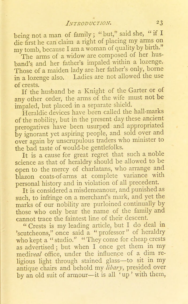 being not a man of family; “ but,” said she, if I die first he can claim a right of placing my amis on my tomb, because I am a woman of quality by birth. The arms of a widow are composed of her hus- band’s and her father’s impaled within a lozenge. Those of a maiden lady are her father’s only, borne in a lozenge also. Ladies are not allowed the use of crests. If the husband be a Knight of the Garter or of any other order, the arms of the wife must not be impaled, but placed in a separate shield. Heraldic devices have been called the hall-marks of the nobility, but in the present day these ancient prerogatives have been usurped and appropriated by ignorant yet aspiring people, and sold over and over again by unscrupulous traders who minister to the bad taste of would-be gentlefolks. It is a cause for great regret that such a noble science as that of heraldry should be allowed to be open to the mercy of charlatans, who arrange and blazon coats-of-arms at complete variance with personal history and in violation of all precedent. It is considered a misdemeanour, and punished as such, to infringe on a merchant’s mark, and yet the marks of our nobility are purloined continually by those who only bear the name of the family and cannot trace the faintest line of their descent. “ Crests is my leading article, but I do deal in ’scutcheons,” once said a “ professor ” of heraldry who kept a “ studio.” “ They come for cheap crests as advertised; but when I once get them in my mediveal office, under the influence of a dim re- ligious light through stained glass—to sit in my antique chairs and behold my libary, presided over by an old suit of armour—it is all ‘ up ’ with them,