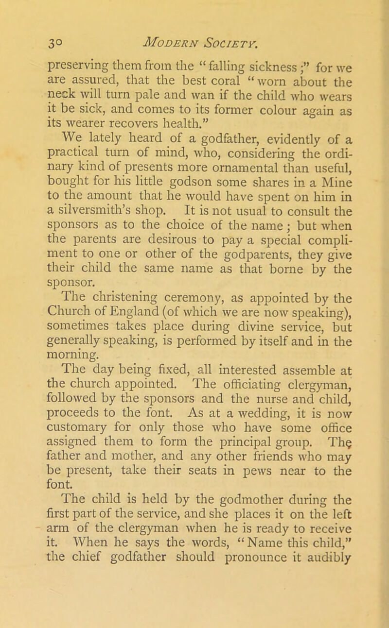 preserving them from the “ falling sickness •” for we are assured, that the best coral “ worn about the neck will turn pale and wan if the child who wears it be sick, and comes to its former colour again as its wearer recovers health.” We lately heard of a godfather, evidently of a practical turn of mind, who, considering the ordi- nary kind of presents more ornamental than useful, bought for his little godson some shares in a Mine to the amount that he would have spent on him in a silversmith’s shop. It is not usual to consult the sponsors as to the choice of the name; but when the parents are desirous to pay a special compli- ment to one or other of the godparents, they give their child the same name as that borne by the sponsor. The christening ceremony, as appointed by the Church of England (of which we are now speaking), sometimes takes place during divine service, but generally speaking, is performed by itself and in the morning. The day being fixed, all interested assemble at the church appointed. The officiating clergyman, followed by the sponsors and the nurse and child, proceeds to the font. As at a wedding, it is now customary for only those who have some office assigned them to form the principal group. Th$ father and mother, and any other friends who may be present, take their seats in pews near to the font. The child is held by the godmother during the first part of the service, and she places it on the left arm of the clergyman when he is ready to receive it. When he says the words, “ Name this child,” the chief godfather should pronounce it audibly
