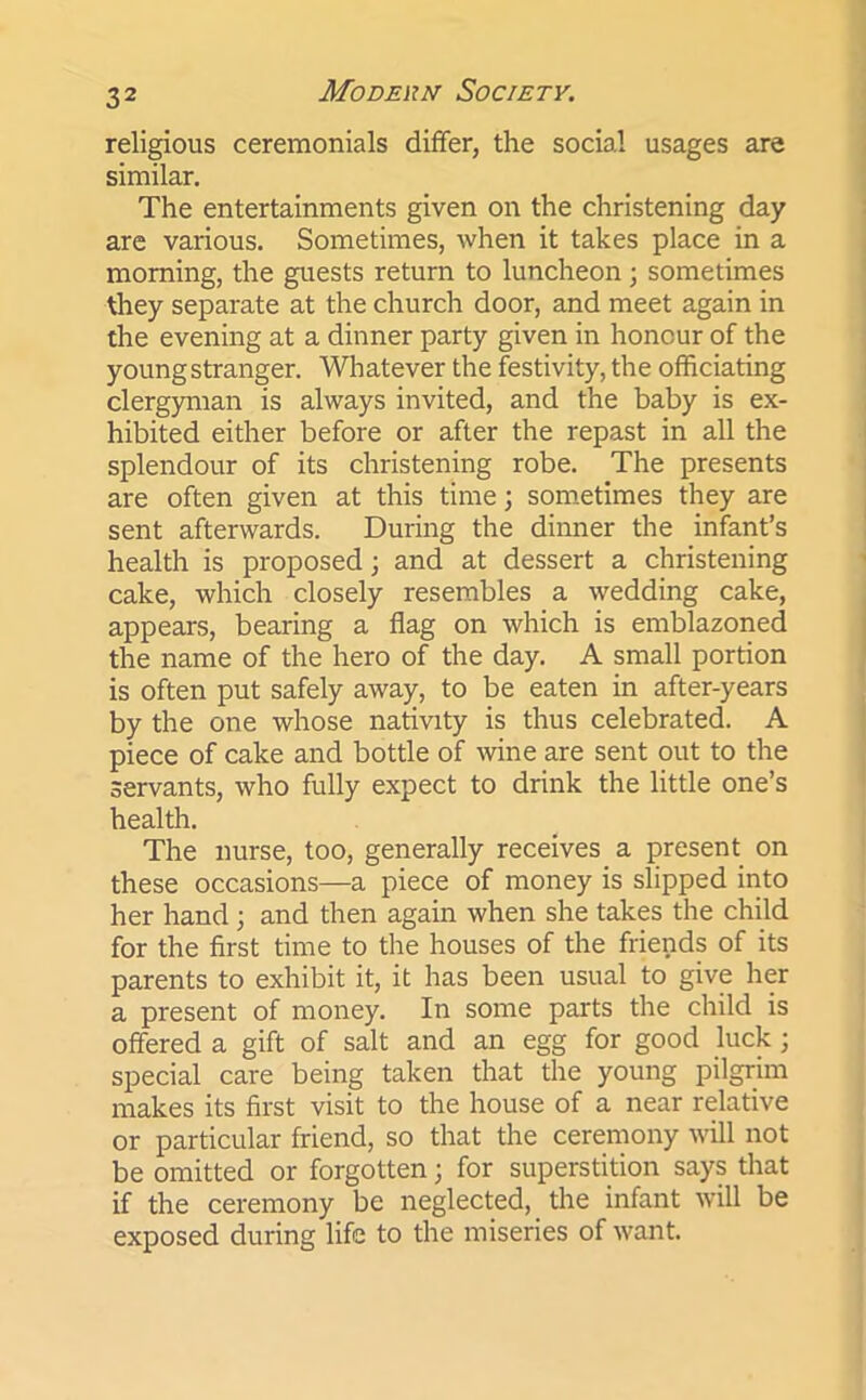 religious ceremonials differ, the social usages are similar. The entertainments given on the christening day are various. Sometimes, when it takes place in a morning, the guests return to luncheon; sometimes they separate at the church door, and meet again in the evening at a dinner party given in honour of the young stranger. Whatever the festivity, the officiating clergyman is always invited, and the baby is ex- hibited either before or after the repast in all the splendour of its christening robe. The presents are often given at this time; sometimes they are sent afterwards. During the dinner the infant’s health is proposed; and at dessert a christening cake, which closely resembles a wedding cake, appears, bearing a flag on which is emblazoned the name of the hero of the day. A small portion is often put safely away, to be eaten in after-years by the one whose nativity is thus celebrated. A piece of cake and bottle of wine are sent out to the servants, who fully expect to drink the little one’s health. The nurse, too, generally receives a present on these occasions—a piece of money is slipped into her hand ; and then again when she takes the child for the first time to the houses of the friends of its parents to exhibit it, it has been usual to give her a present of money. In some parts the child is offered a gift of salt and an egg for good luck; special care being taken that the young pilgrim makes its first visit to the house of a near relative or particular friend, so that the ceremony will not be omitted or forgotten; for superstition says that if the ceremony be neglected, the infant will be exposed during life to the miseries of want.