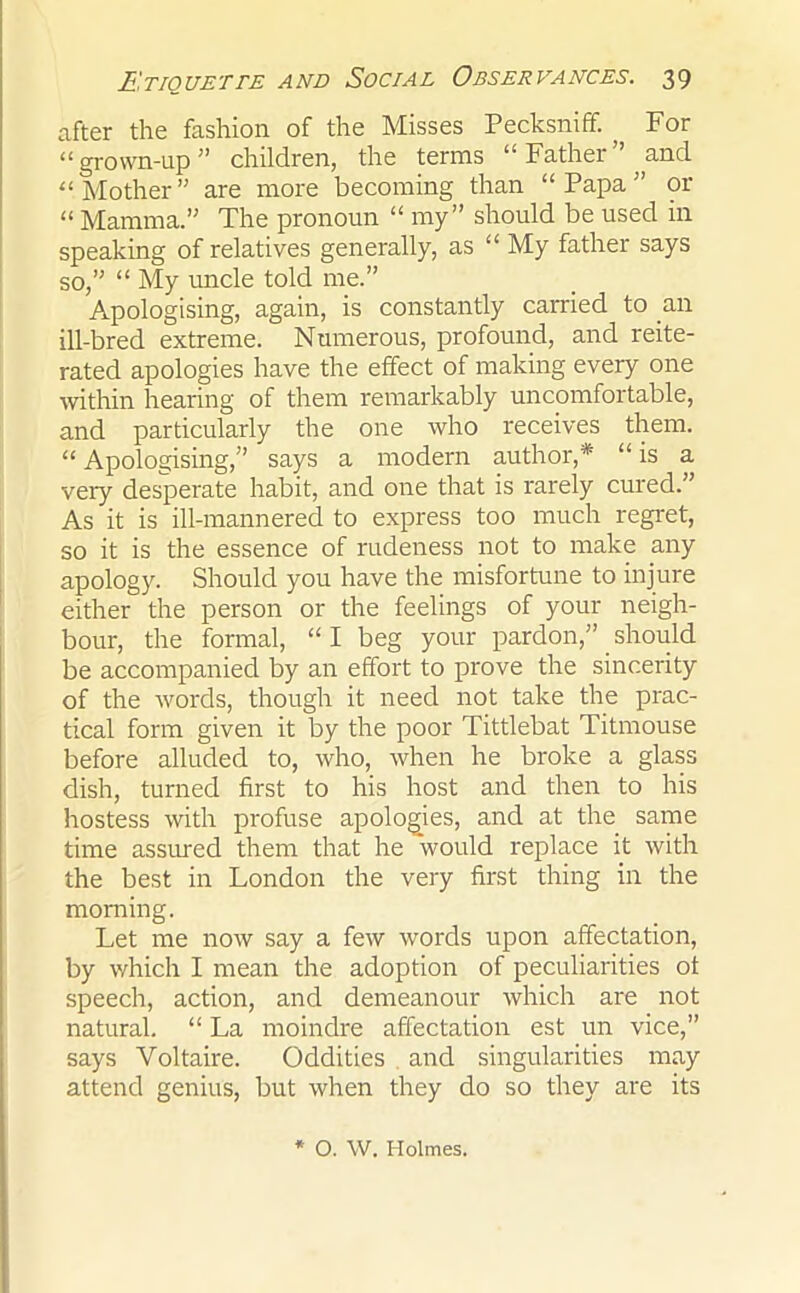 after the fashion of the Misses Pecksniff. , For “grown-up ” children, the terms “Father and “ Mother ” are more becoming than “ Papa ” or “ Mamma.” The pronoun “ my” should be used in speaking of relatives generally, as “ My father says so,” “ My uncle told me.” Apologising, again, is constantly carried to an ill-bred extreme. Numerous, profound, and reite- rated apologies have the effect of making every one within hearing of them remarkably uncomfortable, and particularly the one who receives them. “ Apologising,” says a modern author,* “ is a veiy desperate habit, and one that is rarely cured.” As it is ill-mannered to express too much regret, so it is the essence of rudeness not to make any apology. Should you have the misfortune to injure either the person or the feelings of your neigh- bour, the formal, “ I beg your pardon,” should be accompanied by an effort to prove the sincerity of the words, though it need not take the prac- tical form given it by the poor Tittlebat Titmouse before alluded to, who, when he broke a glass dish, turned first to his host and then to his hostess with profuse apologies, and at the same time assured them that he wrould replace it with the best in London the very first thing in the morning. Let me now say a few words upon affectation, by which I mean the adoption of peculiarities ot speech, action, and demeanour which are not natural. “ La moindre affectation est un vice,” says Voltaire. Oddities and singularities may attend genius, but when they do so they are its * O. W. Holmes.