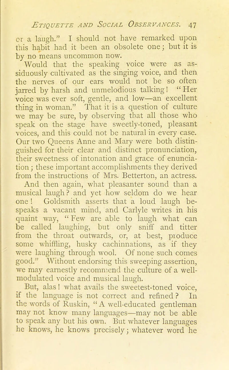 cr a laugh.” I should not have remarked upon this habit had it been an obsolete one; but it is by no means uncommon now. Would that the speaking voice were as as- siduously cultivated as the singing voice, and then the nerves of our ears would not be so often jarred by harsh and unmelodious talking! “ Her voice was ever soft, gentle, and low—an excellent thing in woman.” That it is a question of culture we may be sure, by observing that all those who speak on the stage have sweetly-toned, pleasant voices, and this could not be natural in every case. Our two Queens Anne and Mary were both distin- guished for their clear and distinct pronunciation, their sweetness of intonation and grace of enuncia- tion ; these important accomplishments they derived from the instructions of Mrs. Betterton, an actress. And then again, what pleasanter sound than a musical laugh? and yet how seldom do we hear one ! Goldsmith asserts that a loud laugh be- speaks a vacant mind, and Carlyle writes in his quaint way, “Few are able to laugh what can be called laughing, but only sniff and titter from the throat outwards, or, at best, pioduce some whiffling, husky cachinnations, as if they were laughing through wool. Of none such comes good.” Without endorsing this sweeping assertion, we may earnestly recommend the culture of a well- modulated voice and musical laugh. But, alas! what avails the sweetest-toned voice, if the language is not correct and refined ? In the words of Ruskin, “ A well-educated gentleman may not know many languages—may not be able to speak any but his own. But whatever languages he knows, he knows precisely; whatever word he