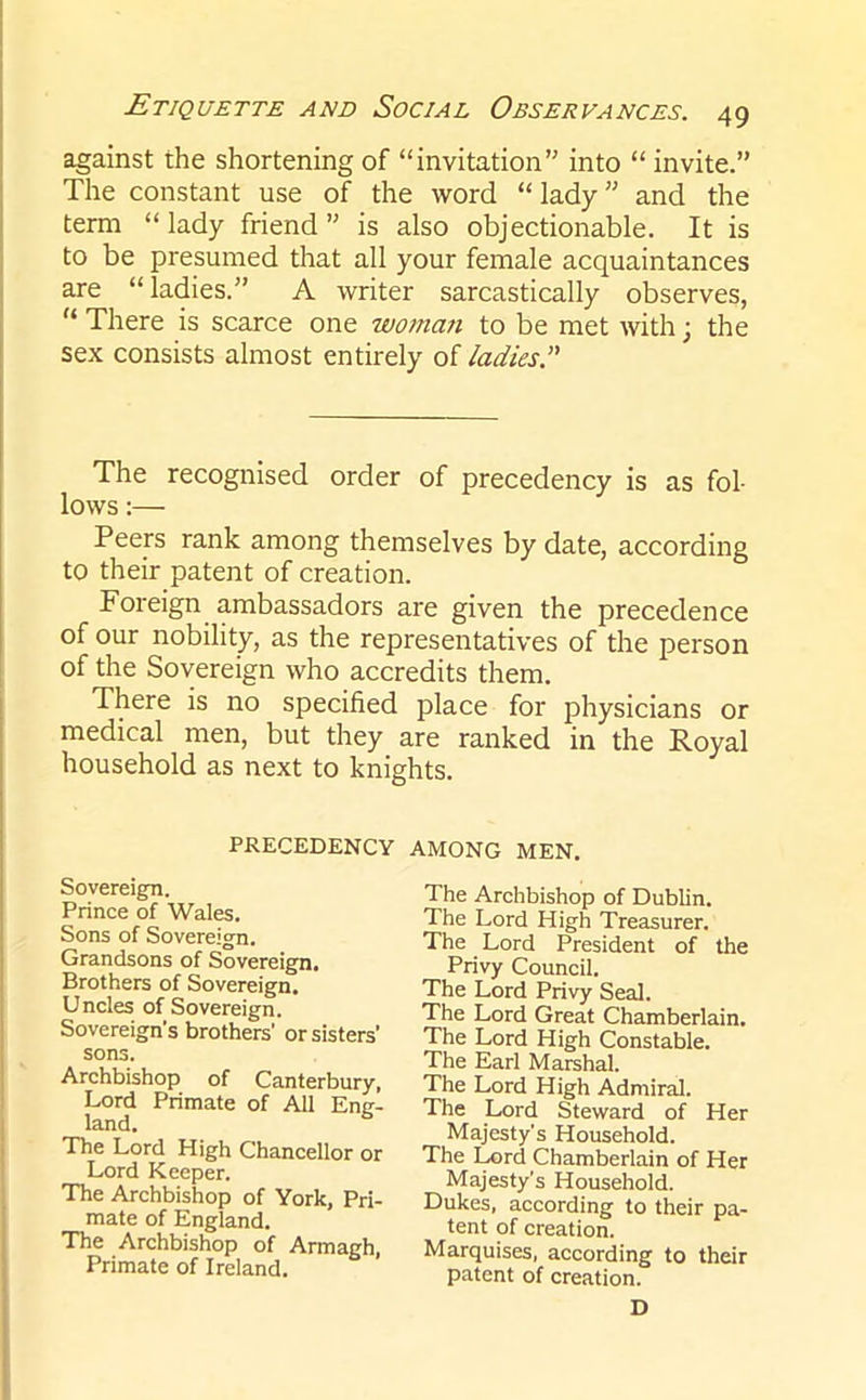 against the shortening of “invitation” into “ invite.” The constant use of the word “lady” and the term “lady friend” is also objectionable. It is to be presumed that all your female acquaintances are “ladies.” A writer sarcastically observes, “ There is scarce one woman to be met with; the sex consists almost entirely of ladies The recognised order of precedency is as fol- lows :— Peers rank among themselves by date, according to their patent of creation. Foreign ambassadors are given the precedence of our nobility, as the representatives of the person of the Sovereign who accredits them. There is no specified place for physicians or medical men, but they are ranked in the Royal household as next to knights. PRECEDENCY AMONG MEN. Sovereign. Prince of Wales. Sons of Sovereign. Grandsons of Sovereign. Brothers of Sovereign. Uncles of Sovereign. Sovereign's brothers' or sisters’ Privy Council. The Lord Privy Seal. The Lord Great Chamberlain. The Lord High Constable. The Earl Marshal. The Lord High Admiral. The Lord Steward of Her The Archbishop of Dublin. The Lord High Treasurer. The Lord President of the sons. Archbishop of Canterbury, Lord Primate of All Eng- land. The Lord High Chancellor or Lord Keeper. Majesty's Household. The Lord Chamberlain of Her The Archbishop of York, Pri- mate of England. Majesty’s Household. Dukes, according to their pa- tent of creation. Marquises, according to their The Archbishop of Armagh, Primate of Ireland. patent of creation. D