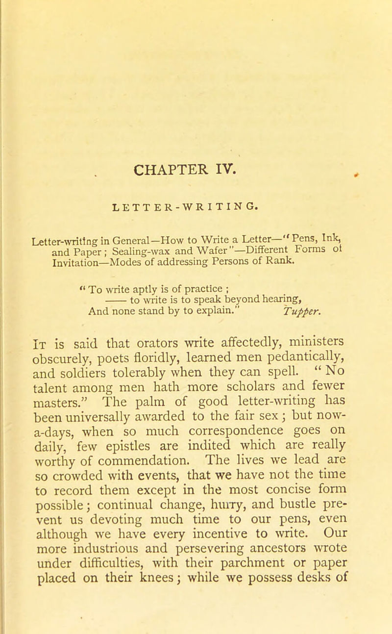 CHAPTER IV. LETTER-WRITING. Letter-writing in General—How to Write a Letter—Pens, Ink, and Paper ; Sealing-wax and Wafer—Different Forms ot Invitation—Modes of addressing Persons of Rank. “ To write aptly is of practice ; to write is to speak beyond hearing, And none stand by to explain. Tupper. It is said that orators write affectedly, ministers obscurely, poets floridly, learned men pedantically, and soldiers tolerably when they can spell. “No talent among men hath more scholars and fewer masters.” The palm of good letter-writing has been universally awarded to the fair sex ; but now- adays, when so much correspondence goes on daily, few epistles are indited which are really worthy of commendation. The lives we lead are so crowded with events, that we have not the time to record them except in the most concise form possible; continual change, hurry, and bustle pre- vent us devoting much time to our pens, even although we have every incentive to write. Our more industrious and persevering ancestors wrote under difficulties, with their parchment or paper placed on their knees; while we possess desks of