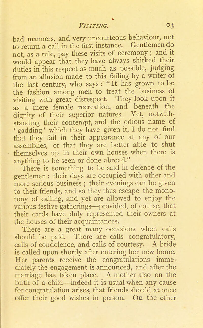 bad manners, and very uncourteous behaviour, not to return a call in the first instance. Gentlemen dp not, as a rule, pay these visits of ceremony; and it would appear that they have always shirked their duties in this respect as much as possible, judging from an allusion made to this failing by a writer of the last century, who says: “ It has grown to be the fashion among men to treat the business of visiting with great disrespect. They look upon it as a mere female recreation, and beneath the dignity of their superior natures. Yet, notwith- standing their contempt, and the odious name of ‘ gadding ’ which they have given it, I do not find that they fail in their appearance at any of our assemblies, or that they are better able to shut themselves up in their own houses when there is anything to be seen or done abroad.” There is something to be said in defence of the gentlemen : their days are occupied with other and more serious business ; their evenings can be given to their friends, and so they thus escape the mono- tony of calling, and yet are allowed to enjoy the various festive gatherings—provided, of course, that their cards have duly represented their owners at the houses of their acquaintances. There are a great many occasions when calls should be paid. There are calls congratulatory, calls of condolence, and calls of courtesy. A bride is called upon shortly after entering her new home. Her parents receive the congratulations imme- diately the engagement is announced, and after the marriage has taken place. A mother also on the birth of a child—indeed it is usual when any cause for congratulation arises, that friends should at once offer their good wishes in person. On the other
