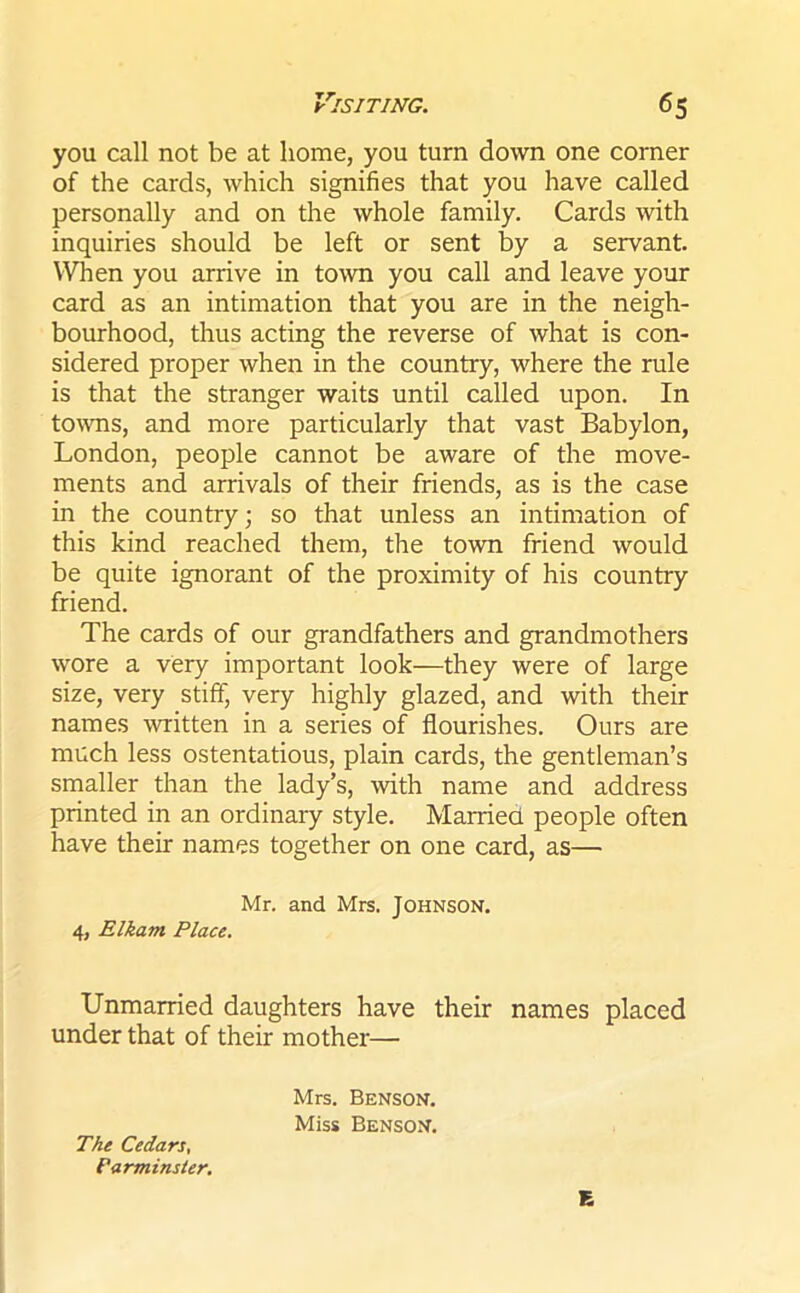 you call not be at home, you turn down one corner of the cards, which signifies that you have called personally and on the whole family. Cards with inquiries should be left or sent by a servant. When you arrive in town you call and leave your card as an intimation that you are in the neigh- bourhood, thus acting the reverse of what is con- sidered proper when in the country, where the rule is that the stranger waits until called upon. In towns, and more particularly that vast Babylon, London, people cannot be aware of the move- ments and arrivals of their friends, as is the case in the country; so that unless an intimation of this kind reached them, the town friend would be quite ignorant of the proximity of his country friend. The cards of our grandfathers and grandmothers wore a very important look—they were of large size, very stiff, very highly glazed, and with their names written in a series of flourishes. Ours are much less ostentatious, plain cards, the gentleman’s smaller than the lady’s, with name and address printed in an ordinary style. Married people often have their names together on one card, as— Mr. and Mrs. JOHNSON. 4, Elkam Place. Unmarried daughters have their names placed under that of their mother— Mrs. Benson. Miss Benson. The Cedars, Parminster. E