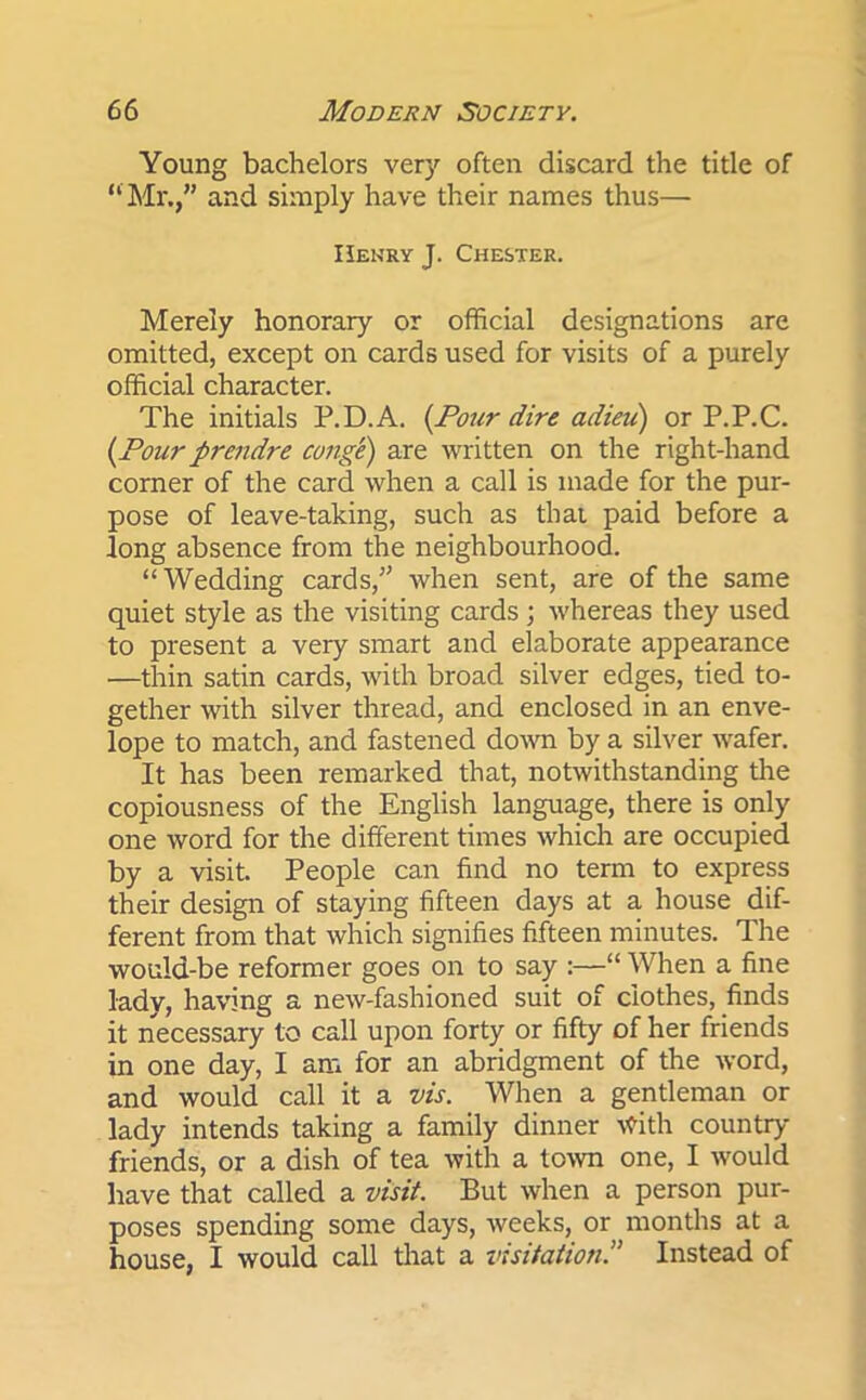 Young bachelors very often discard the title of “ Mr.,” and simply have their names thus— Henry J. Chester. Merely honorary or official designations are omitted, except on cards used for visits of a purely official character. The initials P.D.A. (Pour dire adieu) or P.P.C. (Pour prendre conge) are written on the right-hand corner of the card when a call is made for the pur- pose of leave-taking, such as that paid before a long absence from the neighbourhood. “Wedding cards,” when sent, are of the same quiet style as the visiting cards ; whereas they used to present a very smart and elaborate appearance —thin satin cards, with broad silver edges, tied to- gether with silver thread, and enclosed in an enve- lope to match, and fastened down by a silver wafer. It has been remarked that, notwithstanding the copiousness of the English language, there is only one word for the different times which are occupied by a visit. People can find no term to express their design of staying fifteen days at a house dif- ferent from that which signifies fifteen minutes. The would-be reformer goes on to say :—“ When a fine lady, having a new-fashioned suit of clothes, finds it necessary to call upon forty or fifty of her friends in one day, I am for an abridgment of the word, and would call it a vis. When a gentleman or lady intends taking a family dinner With country friends, or a dish of tea with a town one, I would have that called a visit. But when a person pur- poses spending some days, weeks, or months at a house, I would call that a visitationInstead of