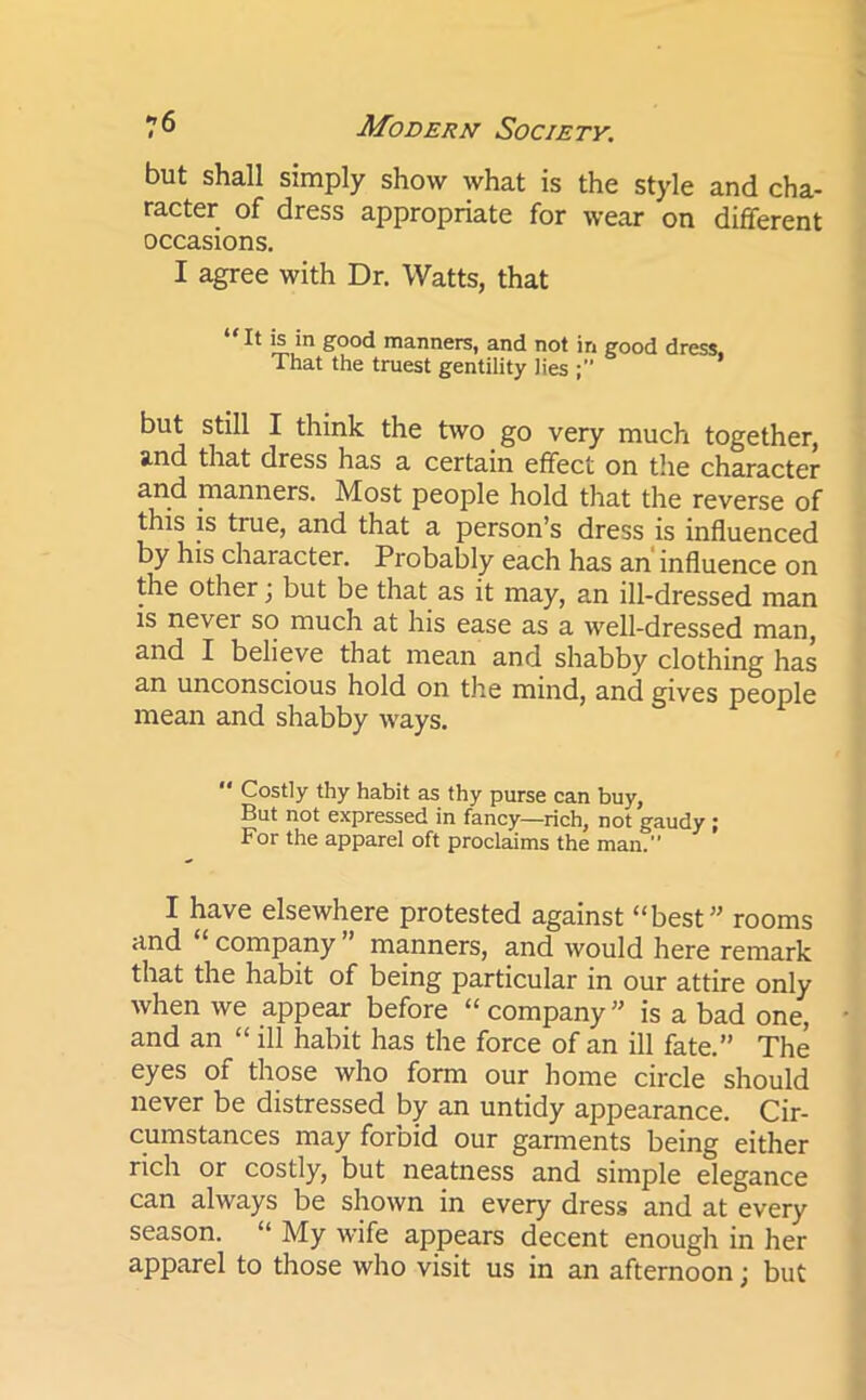 but shall simply show what is the style and cha- racter of dress appropriate for wear on different occasions. I agree with Dr. Watts, that “It is in good manners, and not in good dress. That the truest gentility lies but still I think the two go very much together, stnd that dress has a certain effect on the character and manners. Most people hold that the reverse of this is tiue, and that a person’s dress is influenced by his character. Probably each has an influence on the other j but be that as it may, an ill-dressed man is never so much at his ease as a well-dressed man, and I believe that mean and shabby clothing has an unconscious hold on the mind, and gives people mean and shabby ways.  Costly thy habit as thy purse can buy, But not expressed in fancy—rich, not gaudy ; For the apparel oft proclaims the man.” I have elsewhere protested against “best” rooms and company manners, and would here remark that the habit of being particular in our attire only when we appear before “company” is a bad one, and an “ ill habit has the force of an ill fate.” The eyes of those who form our home circle should never be distressed by an untidy appearance. Cir- cumstances may forbid our garments being either rich or costly, but neatness and simple elegance can always be shown in every dress and at every season. “ My wife appears decent enough in her apparel to those who visit us in an afternoon; but