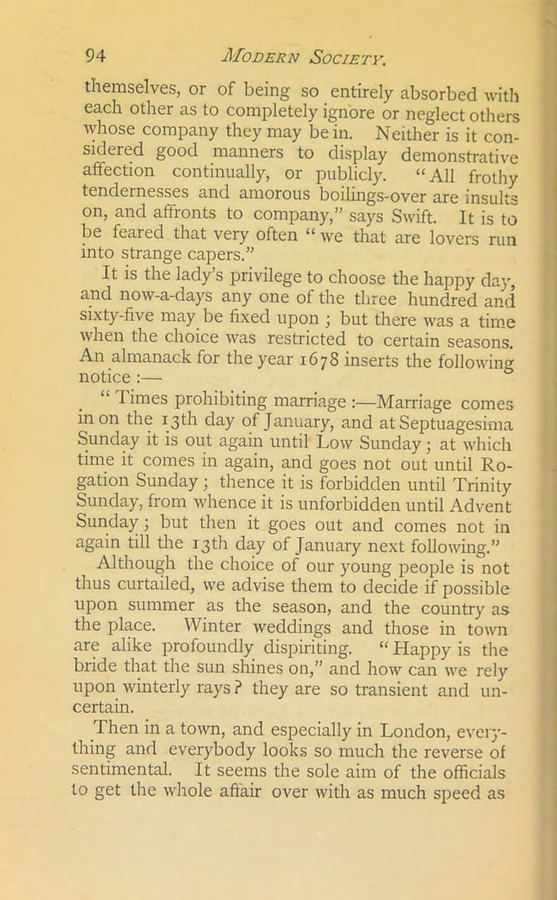 themselves, or of being so entirely absorbed with each other as to completely ignore or neglect others whose company they may be in. Neither is it con- sidered good manners to display demonstrative affection continually, or publicly. “All frothy tendernesses and amorous boilings-over are insults on, and affronts to company,” says Swift. It is to be feared that very often “ we that are lovers run into strange capers.” It is the lady’s privilege to choose the happy day, and now-a-days any one of the three hundred and sixty-five may be fixed upon ; but there was a time when the choice was restricted to certain seasons. An almanack for the year 1678 inserts the following notice :— “ Times prohibiting marriage :—Marriage comes in on the 13th day of January, and at Septuagesima Sunday it is out again until Low Sunday; at which time it comes in again, and goes not out until Ro- gation Sunday; thence it is forbidden until Trinity Sunday, from whence it is unforbidden until Advent Sunday; but then it goes out and comes not in again till the 13th day of January next following.” Although the choice of our young people is not thus curtailed, we advise them to decide if possible upon summer as the season, and the country as the place. Winter weddings and those in town are alike profoundly dispiriting. “ Happy is the bride that the sun shines on,” and how can we rely upon winterly rays ? they are so transient and un- certain. Then in a town, and especially in London, every- thing and everybody looks so much the reverse of sentimental. It seems the sole aim of the officials to get the whole affair over with as much speed as