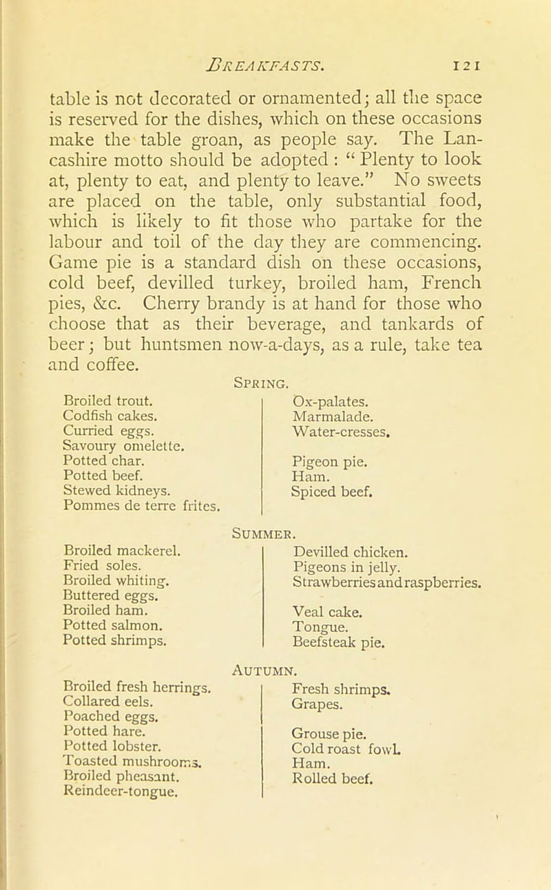 table is not decorated or ornamented; all the space is reserved for the dishes, which on these occasions make the table groan, as people say. The Lan- cashire motto should be adopted : “ Plenty to look at, plenty to eat, and plenty to leave.” No sweets are placed on the table, only substantial food, which is likely to fit those who partake for the labour and toil of the day they are commencing. Game pie is a standard dish on these occasions, cold beef, devilled turkey, broiled ham, French pies, &c. Cherry brandy is at hand for those who choose that as their beverage, and tankards of beer; but huntsmen now-a-days, as a rule, take tea and coffee. Spring. Broiled trout. Codfish cakes. Curried eggs. Ox-palates. Marmalade. Water-cresses, Savoury omelette. Potted char. Potted beef. Pigeon pie. Ham. Spiced beef. Stewed kidneys. Pommes de terre frites. Summer. Broiled mackerel, Fried soles. Devilled chicken. Pigeons in jelly. Strawberries and raspberries, Broiled whiting. Buttered eggs. Broiled ham. Veal cake. Tongue. Beefsteak pie. Potted salmon. Potted shrimps. Autumn. Broiled fresh herrings. Collared eels. Poached eggs. Potted hare. Potted lobster. Toasted mushrooms. Broiled pheasant. Reindeer-tongue. Fresh shrimps. Grapes. Grouse pie. Cold roast fowl. Ham. Rolled beef.