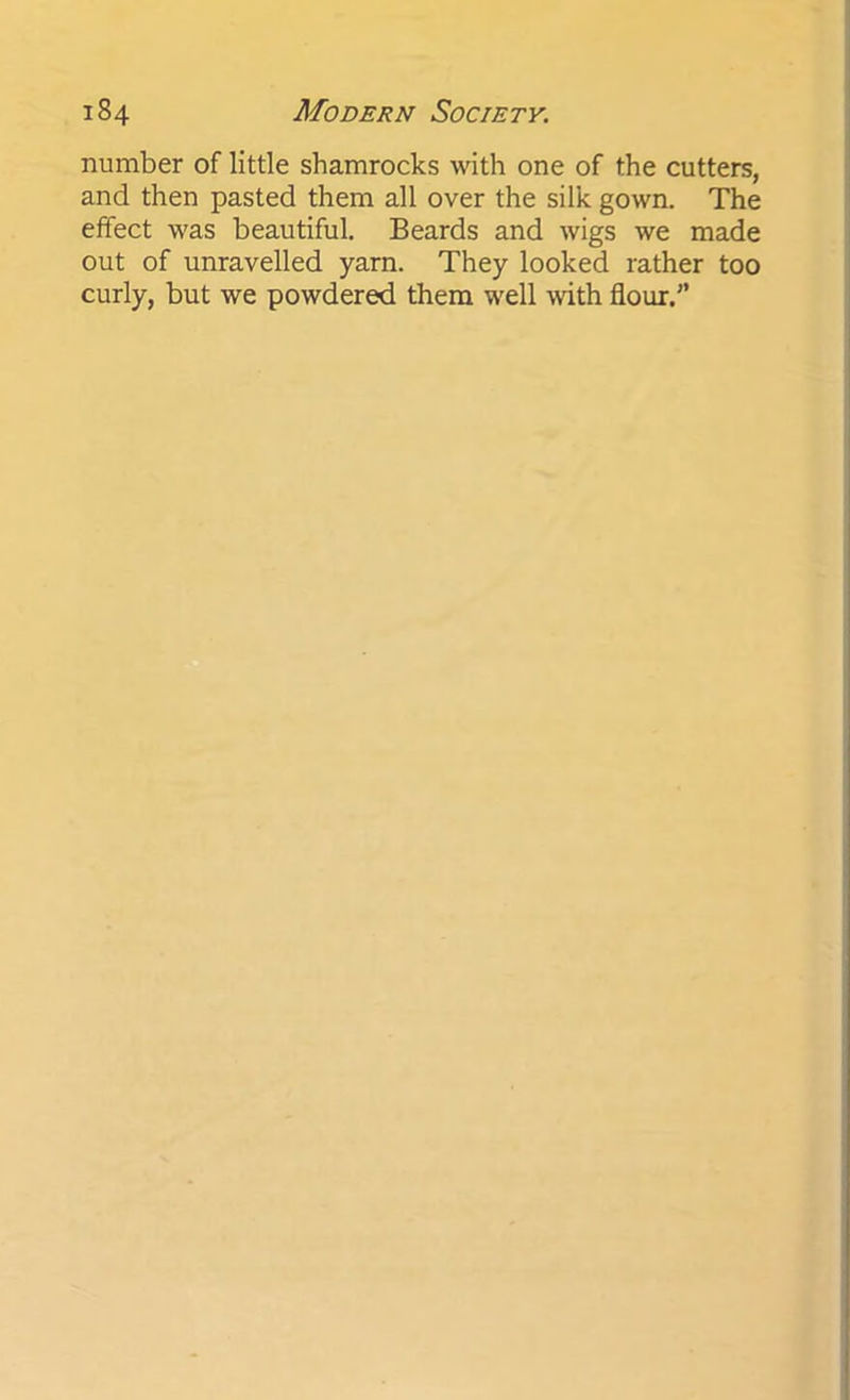 number of little shamrocks with one of the cutters, and then pasted them all over the silk gown. The effect was beautiful. Beards and wigs we made out of unravelled yarn. They looked rather too curly, but we powdered them well with flour.”