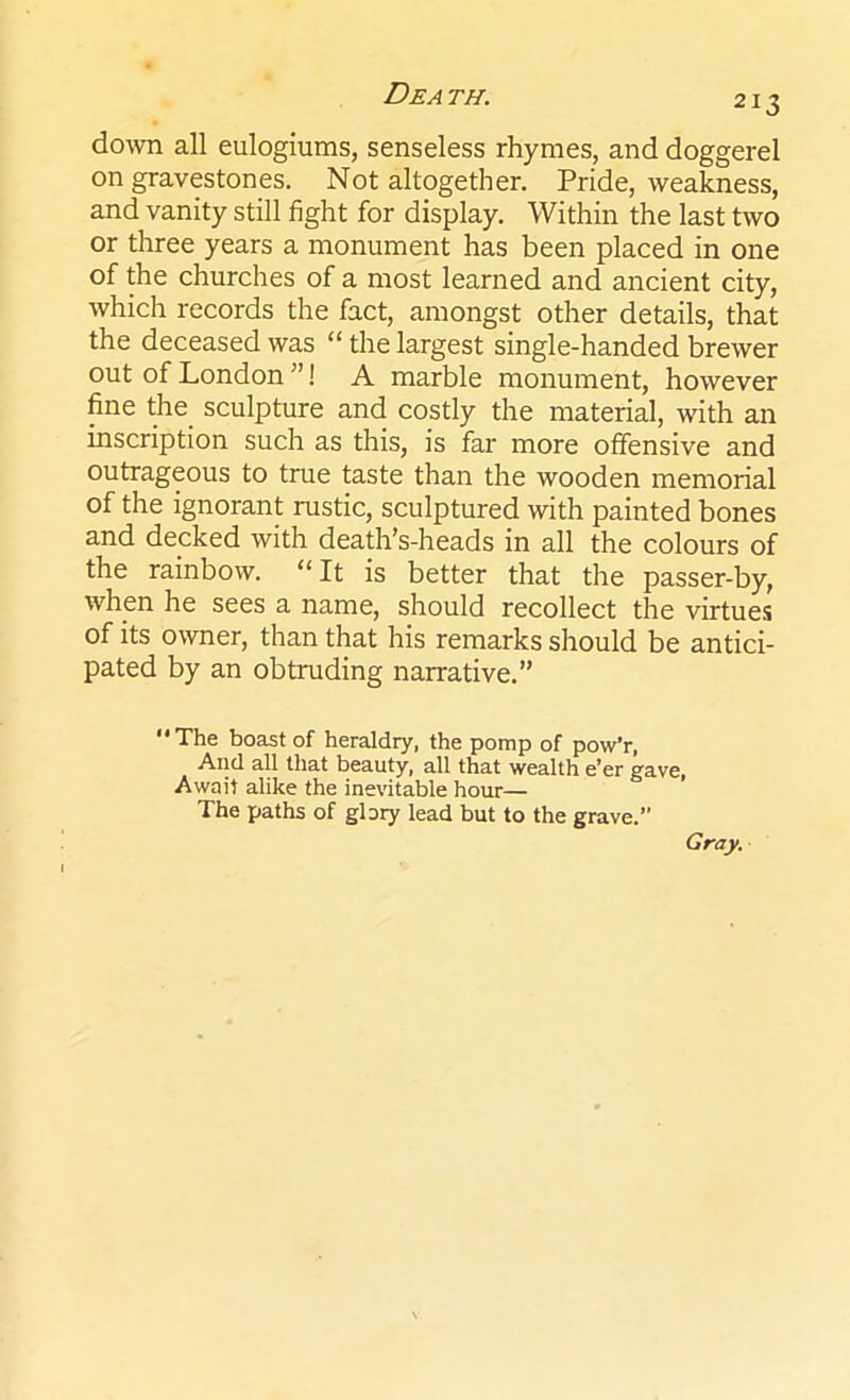 213 down all eulogiums, senseless rhymes, and doggerel on gravestones. Not altogether. Pride, weakness, and vanity still fight for display. Within the last two or three years a monument has been placed in one of the churches of a most learned and ancient city, which records the fact, amongst other details, that the deceased was “ the largest single-handed brewer out of London ”! A marble monument, however fine the sculpture and costly the material, with an inscription such as this, is far more offensive and outrageous to true taste than the wooden memorial of the ignorant rustic, sculptured with painted bones and decked with death’s-heads in all the colours of the rainbow. “ It is better that the passer-by, when he sees a name, should recollect the virtues of its owner, than that his remarks should be antici- pated by an obtruding narrative.” The boast of heraldry, the pomp of pow’r, And all that beauty, all that wealth e’er gave, Await alike the inevitable hour— The paths of glory lead but to the grave.” Gray.