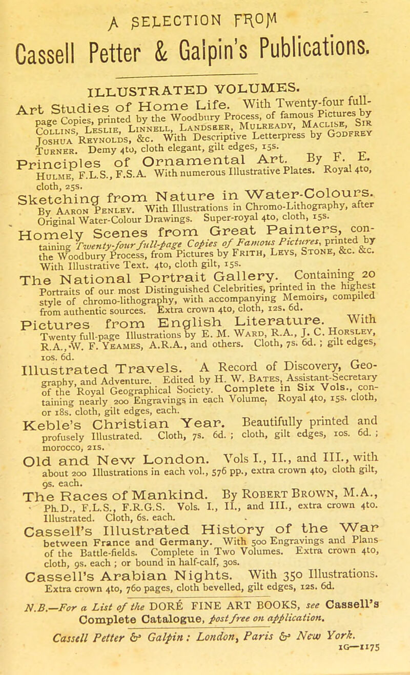 /. ^ELECTION F^OJVl Cassell Petter & Gaipin's Publications. ILLUSTRATED VOLUMES. * cf, irl ies of Home Life. With Twenty-four full- Joshua REYNOLisr&c. With Descriptive Letterpress by Godfrey Turner. Demy 4to, cloth elegant, gilt edges, 15s. Principles of Ornamental Art. By t t. Hulme, F.L.S., F.S.A. With numerous Illustrative Plates. Royal 4to, cloth, 25s. . Sketchina from Nature in Water-Colours. Bv Aaron Penley. With Illustrations in Chromo-Lithography, after Original Water-Colour Drawings. Super-royal 4to, cloth, 15s. Homely Scenes from Great Painters, con- taining Twenty-four full-page Copies of Famous Pictures,. printed y the Woodbury Process, from Pictures by Frith, Leys, Stone, &c. etc. With Illustrative Text. 4to, cloth gilt, 15s. _ _ The National Portrait Gallery. Containing 20 Portraits of our most Distinguished Celebrities, printed in the mg es style of chromo-lithography, with accompanying Memoirs, compiled from authentic sources. Extra crown 4to, cloth, 12s. 6d. Pictures from English Literature With Twenty full-page Illustrations by E. M. Ward, R.A., J. C. Horsley, R.A.,-W. F. Yeames, A.R.A., and others. Cloth, 7s. 6d. , gut edges, ios. 6d. Illustrated Travels. A Record of Discovery, Geo- graphy, and Adventure. Edited by H W. Bates, Assistant-Secretary of the Royal Geographical Society. Complete in Six Vols., con- taining nearly 200 Engravings in each Volume. Royal 4to, 15s. cloth, or 18s. cloth, gilt edges, each. Keble’s Christian Year. Beautifully printed and profusely Illustrated. Cloth, 7s. 6d. ; cloth, gilt edges, 10s. 6d. ; morocco, 21s. Old and New London. Vols I., II., and III., with about 200 Illustrations in each vol., 576 pp., extra crown 4to, cloth gilt, 9s. each. The Races of Mankind. By Robert Brown, M.A., ■ Ph.D., F.L.S., F.R.G.S. Vols. I., II., and III., extra crown 4to. Illustrated. Cloth, 6s. each. Cassell’s Illustrated History of the War between France and Germany. With 500 Engravings and Plans of the Battle-fields. Complete in Two Volumes. Extra crown 4to, cloth, 9s. each ; or bound in half-calf, 30s. Cassell’s Arabian Nights. With 350 Illustrations. Extra crown 4to, 760 pages, cloth bevelled, gilt edges, 12s. 6d. N.B.—For a List of the DORE FINE ART BOOKS, see Cassell’s Complete Catalogue, post free on application. Cassell Petter if Galpin: London, Paris & Now York. IG—117s