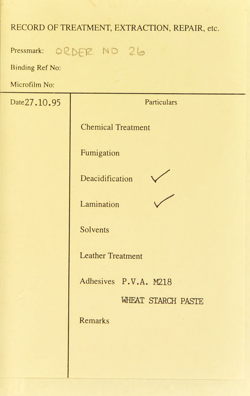 RECORD OF TREATMENT, EXTRACTION, REPAIR, etc. Pressmark: oet^a? no 2b Binding Ref No: Microfilm No: Date27.10.95 Particulars Chemical Treatment Fumigation Deacidification Lamination Solvents Leather Treatment Adhesives P.V.A. M218 WHEAT STARCH PASTE Remarks