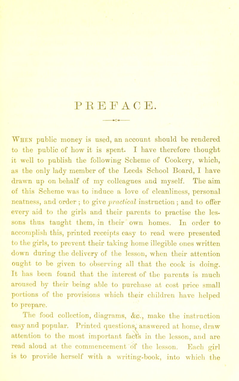 PREFACE. *o« When public money is used, an account should be rendered to the public of how it is spent. I have therefore thought it well to publish the following Scheme of Cookery, which, as the only lady member of the Leeds School Board, I have drawn up on behalf of my colleagues and myself. The aim of this Scheme was to induce a love of cleanliness, personal neatness, and order ; to give practical instruction ; and to offer every aid to the girls and their parents to practise the les- sons thus taught them, in their own homes. In order to accomplish this, printed receipts easy to read were presented to the girls, to prevent their taking home illegible ones written down during the delivery of the lesson, when their attention ought to be given to observing all that the cook is doing. It has been found that the interest of the parents is much aroused by their being able to purchase at cost price small portions of the provisions which their children have helped to prepare. The food collection, diagrams, &c., make the instruction easy and popular. Printed questions, answered at home, draw attention to the most important facts in the lesson, and are read aloud at the commencement of the lesson. Each girl is to provide herself with a writing-book, into which the