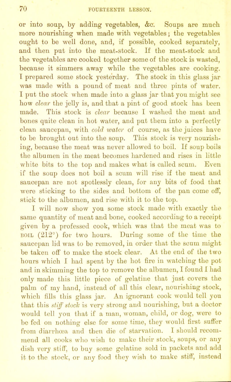 or into soup, by adding vegetables, &c. Soups are much more nourishing when made with vegetables; the vegetables ought to be well done, and, if possible, cooked separately, and then put into the meat-stock. If the meat-stock and the vegetables are cooked together some of the stock is wasted, because it simmers away while the vegetables are cooking. I prepared some stock yesterday. The stock in this glass jar was made with a pound of meat and three pints of water. I put the stock when made into a glass jar that you might see how dear the jelly is, and that a pint of good stock has been made. This stock is dear because I washed the meat and bones quite clean in hot water, and put them into a perfectly clean saucepan, with cold ivater of course, as the juices have to be brought out into the soup. This stock is very nourish- ing, because the meat was never allowed to boil. If soup boils the albumen in the meat becomes hardened and rises in little white bits to the top and makes what is called scum. Even if the soup does not boil a scum will rise if the meat and saucepan are not spotlessly clean, for any bits of food that were sticking to the sides and bottom of the pan come off, stick to the albumen, and rise with it to the top. I will now show you some stock made with exactly the same quantity of meat and bone, cooked according to a receipt given by a professed cook, which was that the meat was to boil (212°) for two hours. Dui’ing some of the time the saucepan lid was to be removed, in order that the scum might be taken off to make the stock clear. At the end of the two hours which I had spent by the hot fire in watching the pot and in skimming the top to remove the albumen, I found I had only made this little piece of gelatine that just covers the palm of my hand, instead of all this clear, nourishing stock, which fills this glass jar. An ignorant cook would tell you that this stiff stock is very strong and nourishing, but a doctor would tell you that if a man, woman, child, or dog, were to be fed on nothing else for some time, they would first suffer from diarrhooa and then die of starvation. I should recom- mend all cooks who wish to make their stock, soups, or any dish very stiff, to buy some gelatine sold in packets and add it to the stock, or any food they wish to make stiff, instead