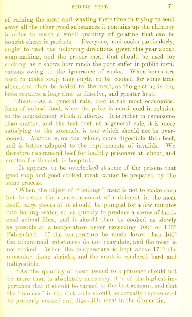 of raining the meat and wasting their time in trying to send away all the other good substances it contains np the chimney in order to make a small quantity of gelatine that can be bought cheap in packets. Everyone, and cooks particularly, ought to read the following directions given this year about soup-making, and the proper meat that should be used for cooking, as it shows how much the poor suffer in public insti- tutions owing: to the isrnorance of cooks. When bones are used to make soup they ought to be cooked for some time alone, and then be added to the meat, as the gelatine in the bone requires a long time to dissolve, and greater heat. ‘ Meat.—As a general rule, beef is the most economical form of animal food, when its price is considered in relation to the nourishment which it affords. It is richer in osmazome than mutton, and the fact that, as a general rule, it is more satisfying to the stomach, is one which should not be over- looked. Mutton is, on the whole, more digestible than beef, and is better adapted to the requirements of invalids. We therefore recommend beef for healthy prisoners at labour, and mutton for the sick in hospital. ‘ It appears to be overlooked at some of tho prisons that good soup and good cooked meat cannot be prepared by the same process. ‘ When the object of “ boiling ” meat is not to make soup but to retain the utmost amount of nutriment in the meat itself, large pieces of it should be plunged for a few minutes into boiling water, so as quickly to produce a cortex of hard- ened animal fibre, and it should then be cooked as slowly as possible at a temperature never exceeding 1G0° or 1G5° Fahrenheit. If the temperature be much lower than 1G0° the albuminoid substances do not coagulate, and the meat is not cooked. When the temperature is kept above 170° the muscular tissue shrinks, and the meat is rendered hard and indigestible. ‘ As the quantity of meat issued to a prisoner should not be more than is absolutely necessary, it is of the highest im- portance that it should be turned to the best account, and that the “ounces” in the diet table should be actually represented by properly cooked and digestible meat in the dinner tin.