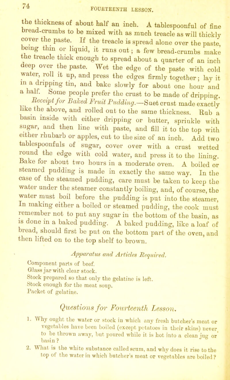 FOURTEENTH LESSON. the thickness of about half an inch. A tablespoonful of fine bread-crumbs to be mixed with as much treacle as will thickly cover the paste. If the treacle is spread alone over the paste, being thm or liquid, it runs out; a few bread-crumbs make the treacle thick enough to spread about a quarter of an inch deep over the paste. Wet the edge of the paste with cold water, roll it up, and press the edges firmly together; lay it m a dripping tin, and bake slowly for about one hour and a half. Some people prefer the crust to be made of dripping. . Receipt for Balced Fruit Pudding.—Suet crust made exactly like the above, and rolled out to the same thickness. Rub a basin inside with either dripping or butter, sprinkle with sugar, and then line with paste, and fill it to the top with either rhubarb or apples, cut to the size of an inch. Add two tablespoonfuls of sugar, cover over with a crust wetted round the edge with cold water, and press it to the lining. Bake for about two hours in a moderate oven. A boiled or steamed pudding is made in exactly the same way. In the case of the steamed pudding, care must be taken to keep the water under the steamer constantly boiling, and, of course, the water must boil before the pudding is put into the steamer, In making either a boiled or steamed pudding, the cook must remember not to put any sugar in the bottom of the basin, as is done in a baked pudding. A baked pudding, like a loaf of bread, should first be put on the bottom part of the oven, and then lifted on to the top shelf to brown. Apparatus and Articles Required. Component parts of beef. Glass jar with clear stock. Stock prepared so that only the gelatine is left. Stock enough for the meat soup. Packet of gelatine. Questions for Fourteenth Lesson. 1. Why ought the water or stock in which any fresh butcher's meat or vegetables have been boiled (except potatoes in their skins) never to bo thrown away, but poured while it is hot into a clean iusr or basin ? 2. What is the white substance called scum, and why does it rise to the top of the water in which butcher's moat or vegetables are boiled?