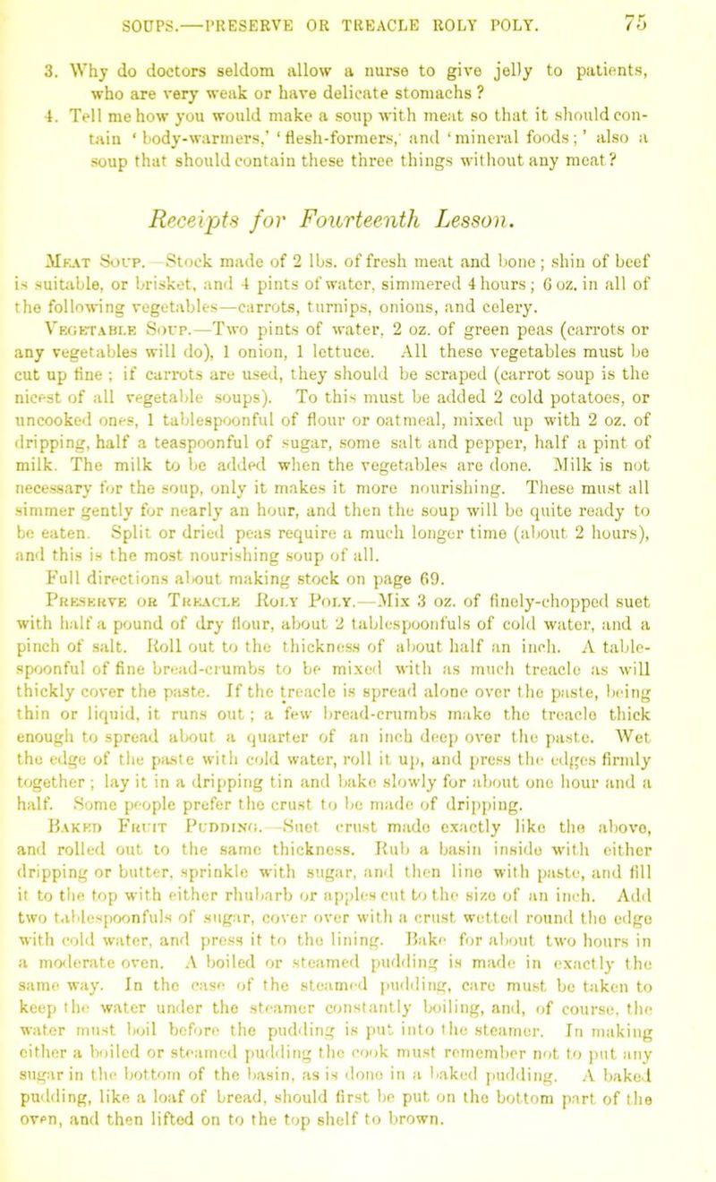 3. Why do doctors seldom allow a nurse to give jelly to patients, who are very weak or have delicate stomachs ? 4. Tell me how you would make a soup with meat so that it should con- tain ‘ body-warmers,’ ‘ flesh-formers,' and ‘ mineral foods; ’ also a soup that should contain these three things without any meat? Receipts for Fourteenth Lesson. Meat Soup. -Stock made of 2 lbs. of fresh meat and bone ; shin of beef is suitable, or brisket, and 4 pints of water, simmered 4 hours; 6oz. in all of the following vegetables—carrots, turnips, onions, and celery. Vegetable Soup.—Two pints of water, 2 oz. of green peas (carrots or any vegetables will do), 1 onion, 1 lettuce. All these vegetables must be cut up fine ; if carrots are used, they should be scraped (carrot soup is the nicest of all vegetable soups). To this must be added 2 cold potatoes, or uncooked ones, 1 tablespoonful of flour or oatmeal, mixed up with 2 oz. of dripping, half a teaspoonful of sugar, some salt and pepper, half a pint of milk. The milk to be added when the vegetables are done. Milk is not necessary for the soup, only it makes it more nourishing. These must all simmer gently for nearly an hour, and then the soup will bo quite ready to be eaten. Split or dried peas require a much longer time (about 2 hours), and this is the most nourishing soup of all. Full directions about making stock on page 69. Preserve or Treacle Poly Poi.y.—Mix 3 oz. of finely-chopped suet with half a pound of dry Hour, about 2 tablespoonfuls of cold water, and a pinch of salt. Roll out to the thickness of about half an inch. A table- spoonful of fine bread-crumbs to be mixed with as much treacle as will thickly cover the paste. If the treacle is spread alone over the paste, being thin or liquid, it runs out; a few bread-crumbs make the treacle thick enough to spread about a quarter of an inch deep over the paste. Wet the edge of the paste with cold water, roll it up, and press the edges firmly together; lay it in a dripping tin and bake slowly for about one hour and a half. Some people prefer the crust to be made of dripping. Baked Fruit Pudding.—Suet crust mado exactly like the above, and rolled out to the same thickness. Rub a basin inside with either dripping or butter, sprinkle with sugar, and then lino with paste, and fill it to the top with either rhubarb or apples cut to the sizo of an inch. Add two tablespoonfuls of sugar, cover over with a crust wetted round the edge with cold water, and press it to the lining. Bake for about two hours in a moderate oven. A boiled or steamed pudding is made in exactly the same way. In the case of the steamed pudding, care must be taken to keep the water under the steamer constantly boiling, and, of course, the water must boil before the pudding is put into the steamer. In making either a boiled or steamed pudding the cook must remember not to put any sugar in the bottom of the basin, as is dono in a baked pudding. A baked pudding, like a loaf of bread, should first be put on the bottom part of the oven, and then lifted on to the top shelf to brown.