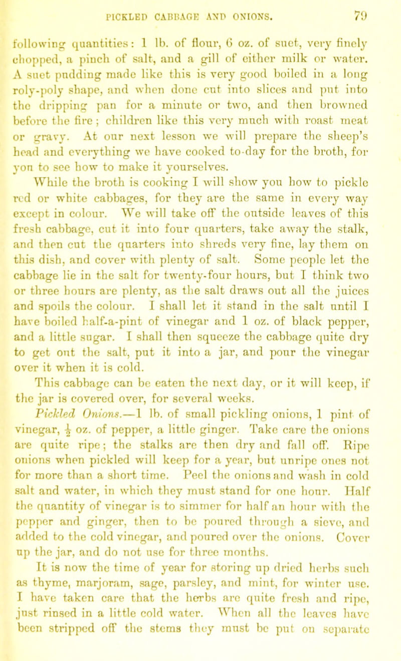 following quantities: 1 lb. of flour, 6 oz. of suet, very finely chopped, a pincli of salt, and a gill of cither milk or water. A suet pudding made like this is very good boiled in a long roly-poly shape, and when done cut into slices and put into the dripping pan for a minute or two, and then browned before the fire ; children like this very much with roast meat or gravy. At our next lesson we will prepare the sheep’s head and everything we have cooked to-day for the broth, for yon to see how to make it yourselves. While the broth is cooking I will show you how to pickle red or white cabbages, for they are the same in every way except in colour. We will take off the outside leaves of this fresh cabbage, cut it into four quarters, take away the stalk, and then cut the quarters into shreds very fine, lay them on this dish, and cover with plenty of salt. Some people let the cabbage lie in the salt for twenty-four hours, but I think two or three hours are plenty, as the salt draws out all the juices and spods the colour. I shall let it stand in the salt until I have boiled half-a-pint of vinegar and 1 oz. of black pepper, and a little sugar. I shall then squeeze the cabbage quite dry to get out the salt, put it into a jar, and pour the vinegar over it when it is cold. This cabbage can be eaten the next day, or it will keep, if the jar is covered over, for several weeks. Pickled Onions.—1 lb. of small pickling onions, 1 pint of vinegar, ^ oz. of pepper, a little ginger. Take care the onions are quite ripe; the stalks are then dry and fall off. Ripe onions when pickled will keep for a year, but unripe ones not for more than a short time. Peel the onions and wash in cold salt and water, in which they must stand for one hour. Half the quantity of vinegar is to simmer for half an hour with the pepper and ginger, then to be poured through a sieve, and added to the cold vinegar, and poured over the onions. Cover up the jar, and do not use for three months. It is now the time of year for storing up dried herbs such as thyme, marjoram, sage, parsley, and mint, for winter use. I have taken care that the herbs are quite fresh and ripe, just rinsed in a little cold water. When all the leaves have been stripped off the stems they must be put on separate