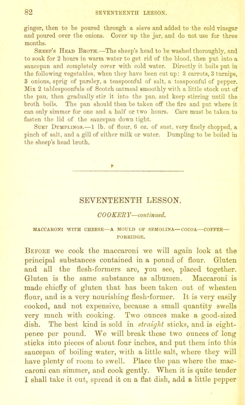 ginger, then to he poured through a sieve and added to the cold vinegar and poured over the onions. Cover up the jar, and do not use for three months. Sheep’s Head Broth.—The sheep’s head to he washed thoroughly, and to soak for 2 hours in warm water to get rid of the blood, then put into a saucepan and completely cover with cold water. Directly it boils put in the following vegetables, when they have been cut up: 3 carrots, 3 turnips, 3 onions, sprig of parsley, a teaspoonful of salt, a teaspoonful of pepper. Mix 2 tablespoonfuls of Scotch oatmeal smoothly with a little stock out of the pan, then gradually stir it into the pan, and keep stirring until the broth boils. The pan should then be taken off the fire and put where it can only simmer for one and a half or two hours. Care must he taken to fasten the lid of the saucepan down tight. Suet Dumplings.-—1 lb. of flour, 6 oz. of suet, very finely chopped, a pinch of salt, and a gill of either milk or water. Dumpling to be boiled in the sheep’s head broth. SEVENTEENTH LESSON. CO OKER Y—con t inued. MACCARONI WITH CHEESE—A MOULD OF SEMOLINA—COCOA—COFFEE- PORRIDGE. Before we cook the maccaroni we will again look at the principal substances contained in a pound of flour. Gluten and all the flesh-formers are, you see, placed together. Gluten is the same substance as albumen. Maccaroni is made chiefly of gluten that has been taken out of wheaten flour, and is a very nourishing flesh-former. It is very easily cooked, and not expensive, because a small quantity swells very much with cooking. Two ounces make a good-sized dish. The best kind is sold in straight sticks, and is eight- pence per pound. We will break these two ounces of long sticks into pieces of about four inches, and put them into this saucepan of boiling water, with a little salt, where they will have plenty of room to swell. Place the pan where the mac- caroni can simmer, and cook gently. When it is quite tender I shall take it out, spread it on a flat dish, add a little pepper