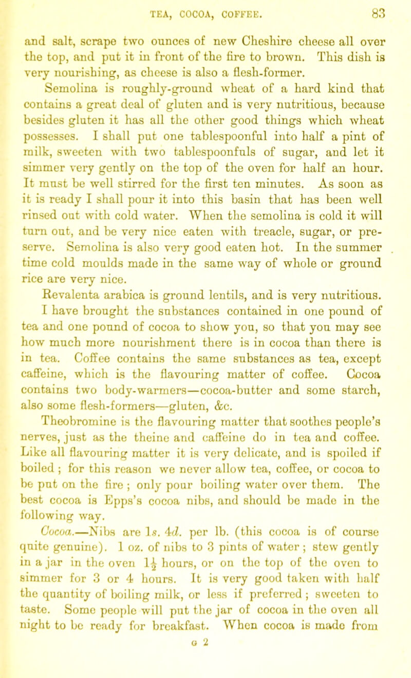 and salt, scrape two ounces of new Cheshire cheese all over the top, and put it in front of the fire to brown. This dish is very nourishing, as cheese is also a flesh-former. Semolina is roughly-ground wheat of a hard kind that contains a great deal of gluten and is very nutritious, because besides gluten it has all the other good things which wheat possesses. I shall put one tablespoonful into half a pint of milk, sweeten with two tablespoonfuls of sugar, and let it simmer very gently on the top of the oven for half an hour. It must be well stirred for the first ten minutes. As soon as it is ready I shall pour it into this basin that has been well rinsed out with cold water. When the semolina is cold it will turn out, and be very nice eaten with treacle, sugar, or pre- serve. Semolina is also very good eaten hot. In the summer time cold moulds made in the same way of whole or ground rice are very nice. Revalenta arabica is ground lentils, and is very nutritious. I have brought the substances contained in one pound of tea and one pound of cocoa to show you, so that you may see how much more nourishment there is in cocoa than there is in tea. Coffee contains the same substances as tea, except caffeine, which is the flavouring matter of coffee. Cocoa contains two body-warmers—cocoa-butter and some starch, also some flesh-formers—gluten, &c. Theobromine is the flavouring matter that soothes people’s nerves, just as the theine and caffeine do in tea and coffee. Like all flavouring matter it is very delicate, and is spoiled if boiled ; for this reason we never allow tea, coffee, or cocoa to be put on the fire ; only pour boiling water over them. The best cocoa is Epps’s cocoa nibs, and should be made in the following way. Cocoa.—Nibs are Is. 4d. per lb. (this cocoa is of course quite genuine). 1 oz. of nibs to 3 pints of water ; stew gently in a jar in the oven 1^ hours, or on the top of the oven to simmer for 3 or 4 hours. It is very good taken with half the quantity of boiling milk, or less if preferred ; sweeten to taste. Some people will put the jar of cocoa in the oven all night to be ready for breakfast. When cocoa is made from