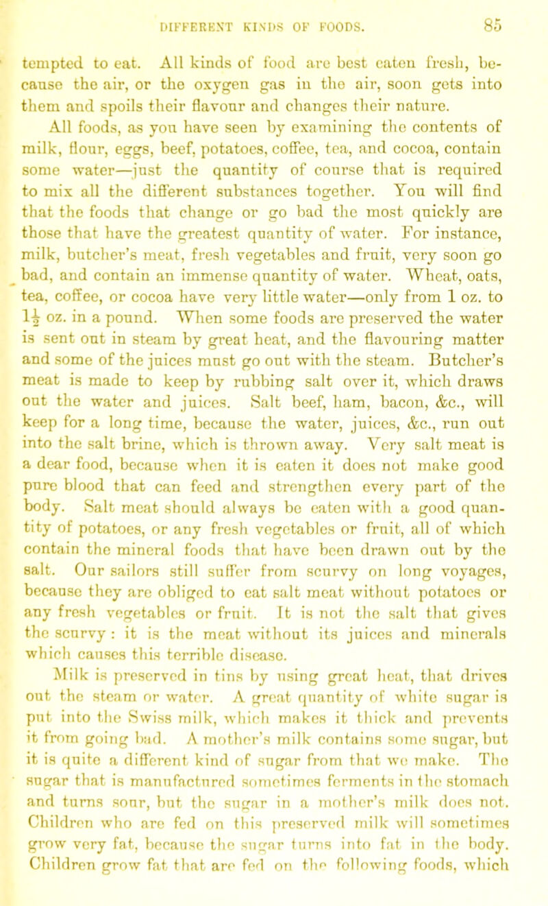tempted to eat. All kinds of food are best eaten fresh, be- cause the air, or the oxygen gas in the air, soon gets into them and spoils their flavour and changes their nature. All foods, as you have seen by examining the contents of milk, flour, eggs, beef, potatoes, coffee, tea, and cocoa, contain some water—just the quantity of course that is required to mix all the different substances together. You will find that the foods that change or go bad the most quickly are those that have the greatest quantity of water. For instance, milk, butcher’s meat, fresh vegetables and fimit, very soon go bad, and contain an immense quantity of water. Wheat, oats, tea, coffee, or cocoa have very little water—only from 1 oz. to 1^ oz. in a pound. When some foods are preserved the water is sent out in steam by great heat, and the flavouring matter and some of the juices must go out with the steam. Butcher’s meat is made to keep by rubbing salt over it, which draws out the water and juices. Salt beef, ham, bacon, &c., will keep for a long time, because the water, juices, &c., run out into the salt brine, which is thrown away. Very salt meat is a dear food, because when it is eaten it does not make good pure blood that can feed and strengthen every part of the body. Salt meat should always be eaten with a good quan- tity of potatoes, or any fresh vegetables or fruit, all of which contain the mineral foods that have been drawn out by the salt. Our sailors still suffer from scurvy on long voyages, because they are obliged to eat salt meat without potatoes or any fresh vegetables or fruit. It is not the salt that gives the scurvy : it is the meat without its juices and minerals which causes this terrible disease. Milk is preserved in tins by using great heat, that drives out the steam or water. A great quantity of white sugar is put into the Swiss milk, which makes it thick and prevents it from going bad. A mother’s milk contains some sugar, but it is quite a different kind of sugar from that wo make. The sugar that is manufactured sometimes ferments in the stomach and turns sonr, but the sugar in a mother’s milk does not. Children who are fed on this preserved milk will sometimes grow very fat, because the sugar turns into fat in the body. Children grow fat that are foil on the following foods, which