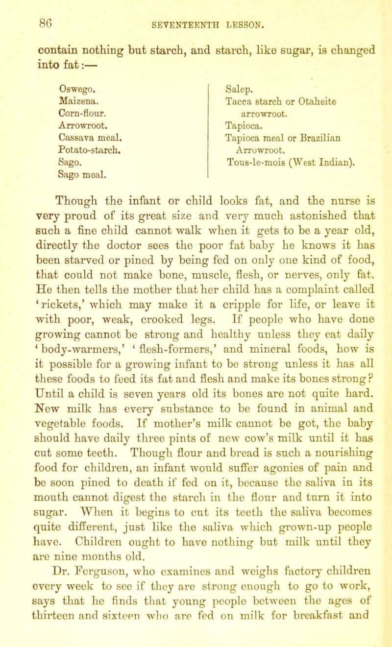contain nothing but starch, and starch, like sugar, is changed into fat:— Oswego. Maizena. Corn-flour. Arrowroot. Cassava meal. Potato-starch. Sago. Sago meal. Salep. Tacca starch or Otaheite arrowroot. Tapioca. Tapioca meal or Brazilian Arrowroot. Tous-le-mois (West Indian). Though the infant or child looks fat, and the nurse is very proud of its great size and very much astonished that such a fine child cannot walk when it gets to be a year old, directly the doctor sees the poor fat baby he knows it has been starved or pined by being fed on only one kind of food, that could not make bone, muscle, flesh, or nerves, only fat. He then tells the mother that her child has a complaint called ‘rickets,’ which may make it a cripple for life, or leave it with poor, weak, crooked legs. If people who have done growing cannot be strong and healthy unless they eat daily ‘ body-warmers,’ ‘flesh-formers,’ and mineral foods, how is it possible for a growing infant to be strong unless it has all these foods to feed its fat and flesh and make its bones strong? Until a child is seven years old its bones are not quite hard. New milk has every substance to be found in animal and vegetable foods. If mother’s milk cannot be got, the baby should have daily three pints of new cow’s milk until it has cut some teeth. Though flour and bread is such a nourishing food for children, an infant would suffer agonies of pain and be soon pined to death if fed on it, because the saliva in its mouth cannot digest the starch in the flour and turn it into sugar. When it begins to cut its teeth the saliva becomes quite different, just like the saliva which grown-up people have. Children ought to have nothing but milk until they are nine months old. Dr. Ferguson, who examines and weighs factory children every week to see if they are strong enough to go to work, says that he finds that young people between the ages of thirteen and sixteen who are fed on milk for breakfast and