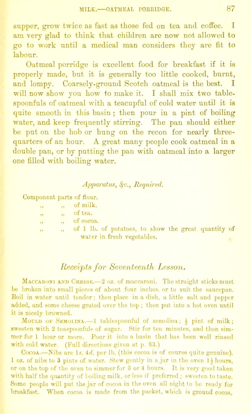 supper, grow twice as fast as those fed on tea and coffee. I am very glad to think that children are now not allowed to go to work until a medical man considers they are fit to labour. Oatmeal porridge is excellent food for breakfast if it is properly made, but it is generally too little cooked, burnt, and lompy. Coarsely-ground Scotch oatmeal is the best. I will now show you how to make it. I shall mix two table- spoonfuls of oatmeal with a teacupful of cold water until it is quite smooth in this basin ; then pour in a pint of boiling water, and keep frequently stirring. The pan should either be put on the hob or hung on the recon for nearly three- quarters of an hour. A great many people cook oatmeal in a double pan, or by putting the pan with oatmeal into a larger one filled with boiling water. Apparatus, 4'c., Required. Component parts of flour. „ ,, of milk. „ „ of tea. „ „ of cocoa. „ „ of 1 lb. of potatoes, to show the great quantity of water in fresh vegetables. Receipts for Seventeenth Lesson. Maccaroni and Cheese.—2 oz. of raaccaroni. The straight sticks must be broken into small pieces of about four inches, or to suit the saucepan. Boil in water until tender; then place in a dish, a little salt and pepper added, and some cheese grated over the top ; then put into a hot oven until it is nicely browned. Mould of Semolina.—1 tablespoonful of semolina; J pint of milk; sweeten wTith 2 teaspoonfuls of sugar. Stir for ten minutes, and then sim- mer for 1 hour or more. Pour it into a basin that has been well rinsed with cold water. (Full directions given at p. 83.) Cocoa.—Nibs are 1.?. 4d. per lb. (this cocoa is of course quito genuine). 1 oz. of nibs to 3 pints of water. Stew gently in ajar in the oven hours, or on the top of the oven to simmer for 3 or 4 hours. It is very good taken with half the quantity of boiling milk, or less if preferred ; sweeten to taste. Some people will put the jar of cocoa in the oven all night to be ready for breakfast. When cocoa is made from the packet, which is ground cocoa,
