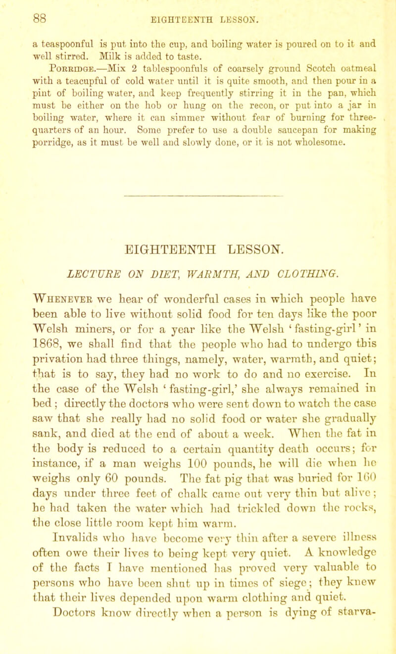 a teaspoonful is put into the cup, and boiling water is poured on to it and well stirred. Milk is added to taste. Pobeidqe.-—Mix 2 tablespoonfuls of coarsely ground Scotch oatmeal with a teacupful of cold water until it is quite smooth, and then pour in a pint of boiling water, and keep frequently stirring it in the pan, which must be either on the hob or hung on the recon, or put into a jar in boiling water, where it can simmer without fear of burning for three- quarters of an hour. Some prefer to use a double saucepan for making porridge, as it must be well and slowly done, or it is not wholesome. EIGHTEENTH LESSON. LECTURE ON DIET, WARMTH, AND CLOTHING. Whenever we hear of wonderful cases in which people have been able to live without solid food for ten days like the poor Welsh miners, or for a year like the Welsh ‘fasting-girl’ in 1868, we shall find that the people who had to undergo this privation had three things, namely, water, warmth, and quiet; that is to say, they had no work to do and no exercise. In the case of the Welsh ‘ fasting-girl,’ she always remained in bed ; directly the doctors who were sent down to watch the case saw that she really had no solid food or water she gradually sank, and died at the end of about a week. When the fat in the body is reduced to a certain quantity death occurs; for instance, if a man weighs 100 pounds, he will die when he weighs only 60 pounds. The fat pig that was buried for 160 days under three feet of chalk came out very thin but alive; ho had taken the water which had trickled down the rocks, the close little room kept him warm. Invalids who have become very thin after a severe illness often owe their lives to being kept very quiet. A knowledge of the facts I have mentioned has proved very valuable to persons who have been shut up in times of siege; they knew that their lives depended upon warm clothing and quiet. Doctors know directly when a person is dying of starva-