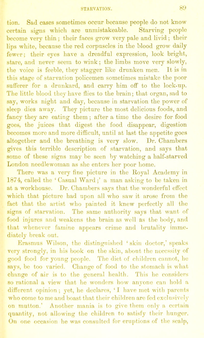 tion. Sad cases sometimes occur because people do not know certain signs which are unmistakeable. Starving people become very thin ; their faces grow very pale and livid ; their lips white, because the red corpuscles in the blood grow daily fewer; their eyes have a dreadful expression, look bright, stare, and never seem to wink; the limbs move very slowly, the voice is feeble, they stagger like drunken men. It is in this stage of starvation policemen sometimes mistake the poor sufferer for a drunkard, and carry him off to the lock-up. The little blood they have flies to the brain; that organ, sad to say, works night and day, because in starvation the power of sleep dies away. They picture the most delicious foods, and fancy they are eating them ; after a time the desire for food goes, the juices that digest the food disappear, digestion becomes more and more difficult, until at last the appetite goes altogether and the breathing is very slow. Dr. Chambers gives this terrible description of starvation, and says that some of these signs may be seen by watching a half-starved London needlewoman as she enters her poor homo. There was a very fine picture in the Royal Academy in 1874, called the ‘ Casual Ward;’ a man asking to be taken in at a workhouse. Dr. Chambers says that the wonderful effect which that picture had upon all who saw it arose from the fact that the artist who painted it knew perfectly all the signs of starvation. The same authority says that want of food injures and weakens the brain as well as the body, and that whenever famine appears crime and brutality imme- diately break out. Erasmus Wilson, the distinguished ‘skin doctor,’speaks very strongly, in his book on the skin, about the necessity of good food for young people. The diet of children cannot, ho says, be too varied. Change of food to the stomach is what change of air is to the general health. This he considers so rational a view that he wonders how anyone can hold a different opinion ; yet, he declares, ‘ I have met with parents who come to me and boast that their children are fed exclusively on mutton.’ Another mania is to give them only a certain quantity, not allowing the children to satisfy their hunger. On one occasion he was consulted for eruptions of the scalp,