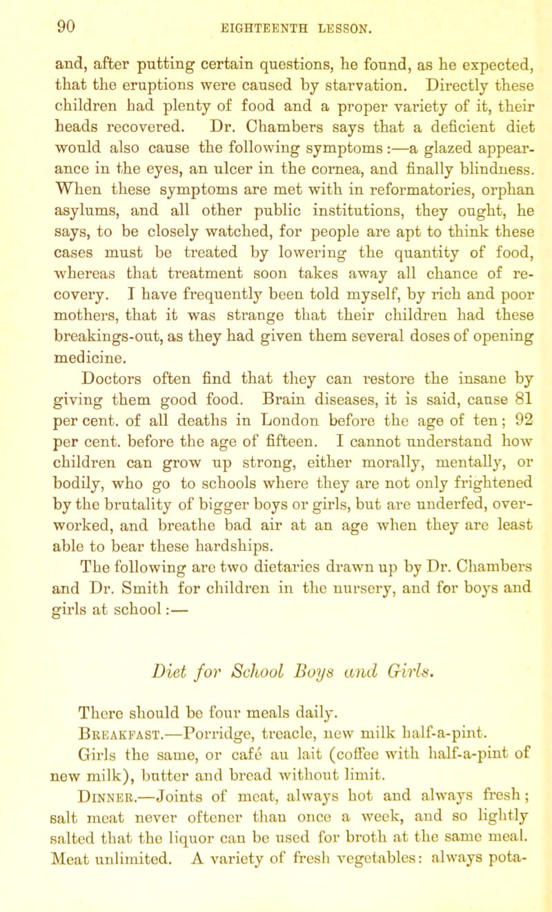and, after putting certain questions, he found, as he expected, that the eruptions were caused by starvation. Directly these children had plenty of food and a proper variety of it, their heads recovered. Dr. Chambers says that a deficient diet would also cause the following symptoms:—a glazed appear- ance in the eyes, an ulcer in the cornea, and finally blindness. When these symptoms are met with in reformatories, orphan asylums, and all other public institutions, they ought, he says, to be closely watched, for people are apt to think these cases must be treated by lowering the quantity of food, whereas that treatment soon takes away all chance of re- covery. I have frequently been told myself, by rich and poor mothers, that it was strange that their children had these breakings-out, as they had given them several doses of opening medicine. Doctors often find that they can restore the insane by giving them good food. Brain diseases, it is said, cause 81 per cent, of all deaths in London before the age of ten; 92 per cent, before the age of fifteen. I cannot understand how children can grow up strong, either morally, mentally, or bodily, who go to schools where they are not only frightened by the brutality of bigger boys or girls, but are underfed, over- worked, and breathe bad air at an age when they are least able to bear these hardships. The following are two dietaries drawn up by Dr. Chambers and Dr. Smith for children in the nursery, and for boys and girls at school:— Diet for School Boys and Girls. There should be four meals daily. Breakfast.—Porridge, treacle, new milk half-a-pint. Girls the same, or cafe au lait (coffee with half-a-pint of new milk), butter and bread without limit. Dinner.—Joints of meat, always hot and always fresh; salt meat never oftener than once a week, and so lightly salted that the liquor can be used for broth at the same meal. Meat unlimited. A variety of fresh vegetables: always pota-