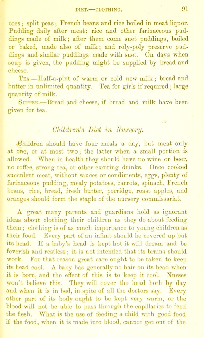 DIET.—CLOTHING. 01 toes; split peas; French beans and rice boiled in meat liquor. Pudding daily after meat: rice and other farinaceous pud- dings made of milk; after them come suet puddings, boiled or baked, made also of milk; and roly-poly preserve pud- dings and similar puddings made with suet. On days when soup is given, the pudding might be supplied by bread and cheese. Tea.—Half-a-pint of warm or cold new milk; bread and butter in unlimited quantity. Tea for girls if required ; large quantity of milk. Supper.—Bread and cheese, if bread and milk have been given for tea. Children's Diet in Nursery. Children should have four meals a day, but meat only at one, or at most two; the latter when a small portion is allowed. When in health they should have no wine or beer, no coffee, strong tea, or other exciting drinks. Once cooked succulent meat, without sauces or condiments, eggs, plenty of farinaceous pudding, mealy potatoes, carrots, spinach, French beans, rice, bread, fresh butter, porridge, roast apples, and oranges should form the staple of the nursery commissariat. A great many parents and guardians hold as ignorant ideas about clothing their children as they do about feeding them; clothing is of as much importance to young children as their food. Every part of an infant should be covered up but its head. If a baby’s head is kept hot it will dream and bo feverish and restless; it is not intended that its brains should work. For that reason great care ought to be taken to keep its head cool. A baby has generally no hair on its head when it is bom, and the effect of this is to keep it cool. Nurses won’t believe this. They will cover the head both by day and when it is in bed, in spite of all the doctors say. Every other part of its body ought to be kept very warm, or the blood will not be able to pass through the capillaries to feed the flesh. What is the use of feeding a child with good food if the food, when it is made into blood, cannot get out of the