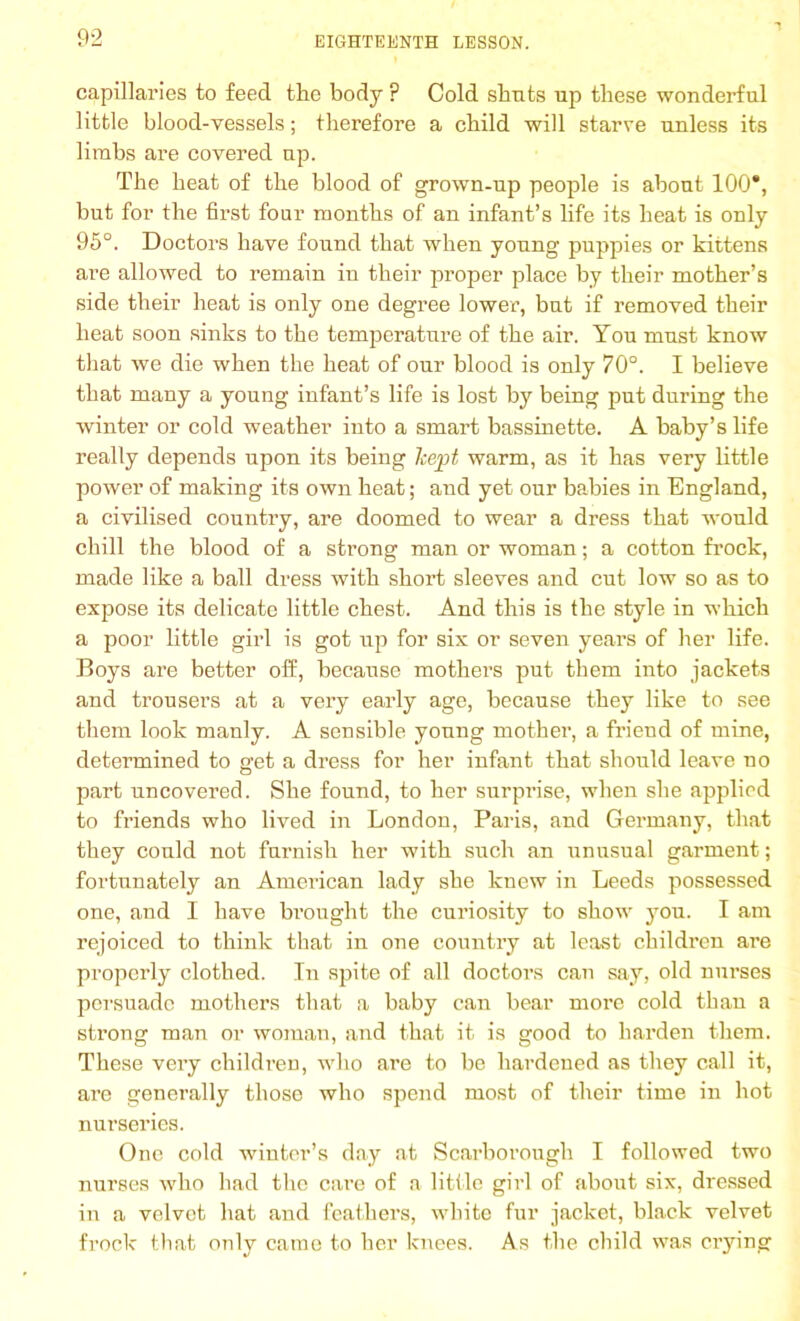 capillaries to feed the body ? Cold shuts up these wonderful little blood-vessels; therefore a child will starve unless its limbs are covered up. The heat of the blood of grown-up people is about 100*, but for the first four months of an infant’s life its heat is only 95°. Doctors have found that when young puppies or kittens are allowed to remain in their proper place by their mother’s side their heat is only one degree lower, but if removed their heat soon sinks to the temperature of the air. You must know that we die when the heat of our blood is only 70°. I believe that many a young infant’s life is lost by being put during the winter or cold weather into a smart bassinette. A baby’s life really depends upon its being kept warm, as it has very little power of making its own heat; and yet our babies in England, a civilised country, are doomed to wear a dress that would chill the blood of a strong man or woman; a cotton frock, made like a ball dress with short sleeves and cut low so as to expose its delicate little chest. And this is the style in which a poor little girl is got up for six or seven years of her life. Boys are better off, because mothers put them into jackets and trousers at a very early age, because they like to see them look manly. A sensible young mother, a friend of mine, determined to get a dress for her infant that should leave no part uncovered. She found, to her surprise, when she applied to friends who lived in London, Paris, and Germany, that they could not furnish her with such an unusual garment; fortunately an American lady she knew in Leeds possessed one, and I have brought the curiosity to show you. I am rejoiced to think that in one country at least children are properly clothed. In spite of all doctors can say, old nurses persuade mothers that a baby can bear more cold than a strong man or woman, and that it is good to harden them. These very children, who are to be hardened as they call it, are generally those who spend most of their time in hot nurseries. One cold winter’s day at Scarborough I followed two nurses who had the cai’e of a little girl of about six, dressed in a velvet hat and feathers, white fur jacket, black velvet frock that only came to her knees. As the child was crying