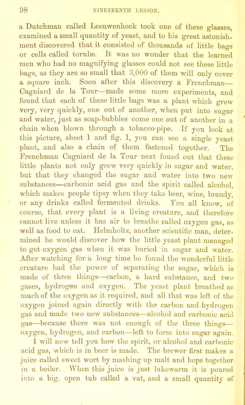 a Dutchman called Leeuwenhoek took one of these glasses, examined a small quantity of yeast, and to his great astonish- ment discovered that it consisted of thousands of little bao-s O or cells called tornlse. It was no wonder that the learned men who had no magnifying glasses conld not see these little bags, as they are so small that 3,000 of them will only cover a square inch. Soon after this discovery a Frenchman— Cagniard de la Tour—made some more experiments, and found that each of these little bags was a plant which grew very, very quickly, one out of another, when put into sugar and water, just as soap-bubbles come one out of another in a chain when blown through a tobacco-pipe. If you look at this picture, sheet 1 and fig. 1, you can see a single yeast plant, and also a chain of them fastened together. The Frenchman Cagniard de la Tour next found out that these little plants not only grew very quickly in sugar and water, bnt that they changed the sugar and water into two new substances—carbonic acid gas and the spirit called alcohol, which makes people tipsy when they take beer, wine, brandy, or any drinks called fermented drinks. Yon all know, of course, that every plant is a living creature, and therefore cannot live unless it has air to breathe called oxygen gas, as well as food to eat. Helmholtz, another scientific man, deter- mined he would discover how the little yeast plant managed to get oxygen gas when it was bnried in sugar and water. After watching for a long time he fonnd the wonderful little creature had the power of separating the sugar, which is made of three things—carbon, a hard substance, and two gases, hydrogen and oxygen. The yeast plant breathed as much of the oxygen as it required, and all that was left of the oxygen joined again directly with the carbon and hydrogen gas and made two new substances—alcohol and carbonic acid gas—because there was not enough of the three things— oxygen, hydrogen, and carbon—left to form into sugar again. I will now tell yon how the spirit, or alcohol and carbonic acid gas, which is in beer is made. The brewer first makes a juice called sweet wort by mashing up malt and hops together in a boiler. When this juice is just lukewarm it is poured into a big, open tub called a vat, and a small quantity of