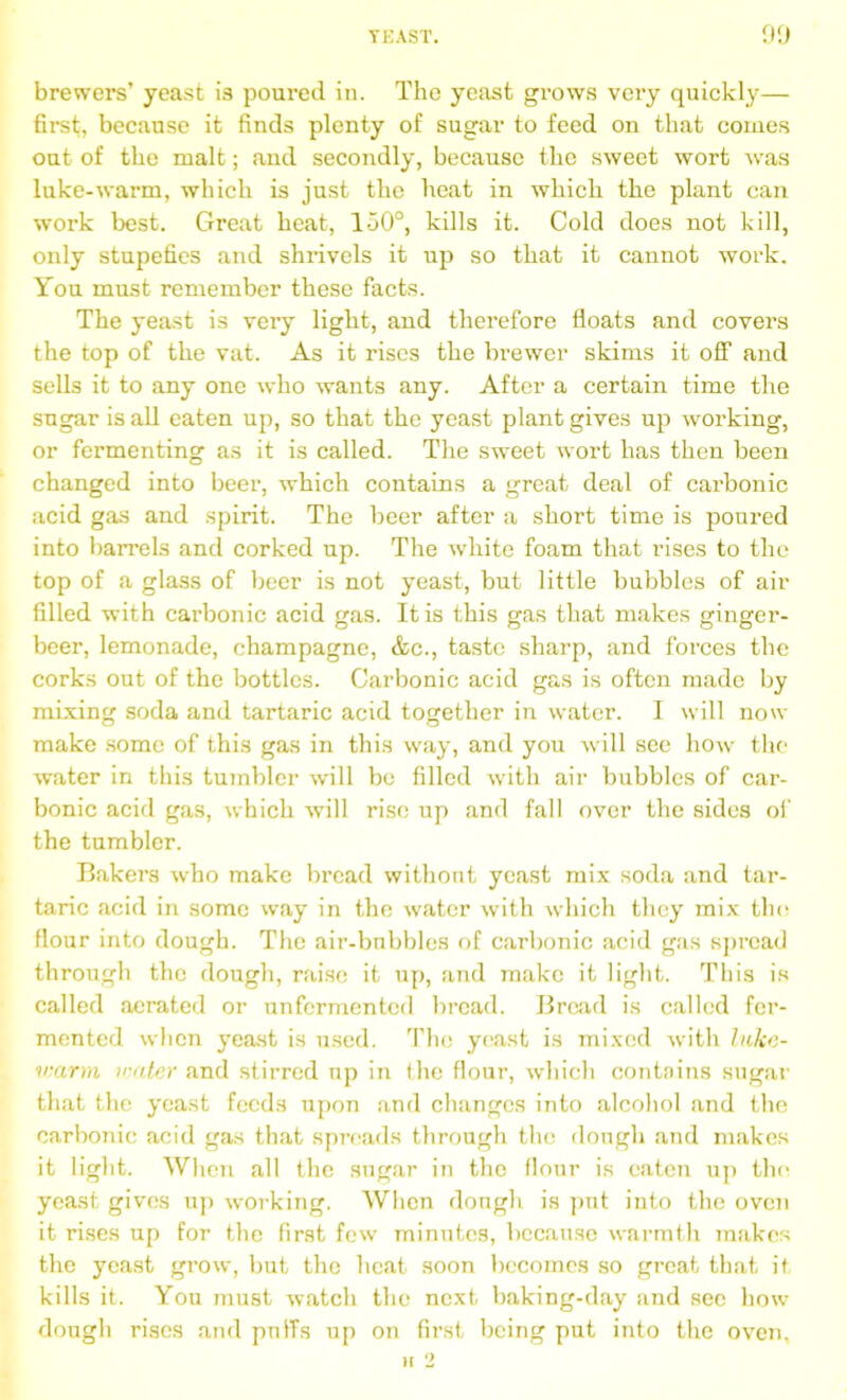 TEAST. 90 brewers’ yeast is poured in. The yeast grows very quickly— first, because it finds plenty of sugar to feed on that conies out of the malt; and secondly, because the sweet wort was luke-warm, which is just the heat in which the plant can work best. Great heat, 150°, kills it. Cold does not kill, only stupefies and shi-ivels it up so that it cannot work. You must remember these facts. The yeast is very light, and therefore floats and covers the top of the vat. As it rises the brewer skims it off and sells it to any one who wants any. After a certain time the sugar is all eaten up, so that the yeast plant gives up working, or fermenting as it is called. The sweet wort has then been changed into beer, which contains a great deal of carbonic acid gas and spirit. The beer after a short time is poured into barrels and corked up. The white foam that rises to the top of a glass of beer is not yeast, but little bubbles of air filled with carbonic acid gas. It is this gas that makes ginger- beer, lemonade, champagne, &c., taste sharp, and forces the corks out of the bottles. Carbonic acid gas is often made by mixing soda and tartaric acid together in water. I will now make some of this gas in this way, and you will see how the water in this tumbler will be filled with air bubbles of car- bonic acid gas, which will rise up and fall over the sides of the tumbler. Bakers who make bread withont yeast mix soda and tar- taric acid in some way in the water with which they mix the flour into dough. The air-bnbbles of carbonic acid gas spread through the dough, raise it up, and make it light. This is called aerated or unfermented bread. Bread is called fer- mented when yeast is used. The yeast is mixed with luke- warm water and stirred up in the flour, which contnins sugar that the yeast feeds upon and changes into alcohol and the carbonic acid gas that spreads through the dough and makes it light. When all the sugar in the flour is eaten up the yeast gives up working. When dough is put into the oven it rises up for the first few minutes, because warmth makes the yeast grow, but the heat soon becomes so great that it kills it. You must watch the next baking-day and sec how dough rises and puffs up on first being put into the oven.