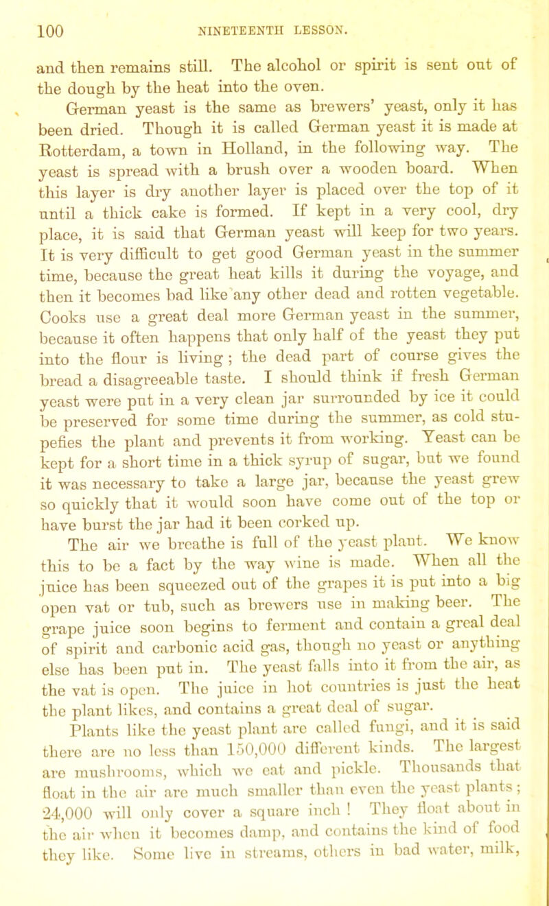 and then remains still. The alcohol or spirit is sent out of the dough by the heat into the oven. German yeast is the same as brewers’ yeast, only it has been dried. Though it is called German yeast it is made at Rotterdam, a town in Holland, in the following way. The yeast is spread with a brush over a wooden board. When this layer is dry another layer is placed over the top of it until a thick cake is formed. If kept in a very cool, dry place, it is said that German yeast will keep for two years. It is very difficult to get good German yeast in the summer time, because the great heat kills it during the voyage, and then it becomes bad like any other dead and rotten vegetable. Cooks use a great deal more German yeast in the summer, because it often happens that only half of the yeast they put into the flour is living ; the dead part of course gives the bread a disagreeable taste. I should think if fresh German yeast were put in a very clean jar surrounded by ice it could be preserved for some time during the summer, as cold stu- pefies the plant and prevents it from working. Yeast can be kept for a short time in a thick syrup of sugar, but we found it was necessary to take a large jar, because the yeast grew' so quickly that it would soon have come out of the top or have burst the jar had it been corked up. The air we breathe is full of the yeast plant. We know' this to be a fact by the way wine is made. When all the juice has been squeezed out of the grapes it is put into a big open vat or tub, such as brewers use in making beer. The grape juice soon begins to ferment and contain a greal deal of spirit and carbonic acid gas, though no yeast or anything else has been put in. The yeast flails into it from the air, as the vat is open. The juice in hot countries is just the heat the plant likes, and contains a great deal of sugar. Plants like the yeast plant arc called fungi, and it is said there are no less than 150,000 different kinds. The largest are mushrooms, which wtc eat and pickle. Thousands that float in the air are much smaller than even the yeast plants ; 24,000 will only cover a square inch ! They float about in the air when it becomes damp, and contains the kind of food they like. Some live in streams, others in bad water, milk,