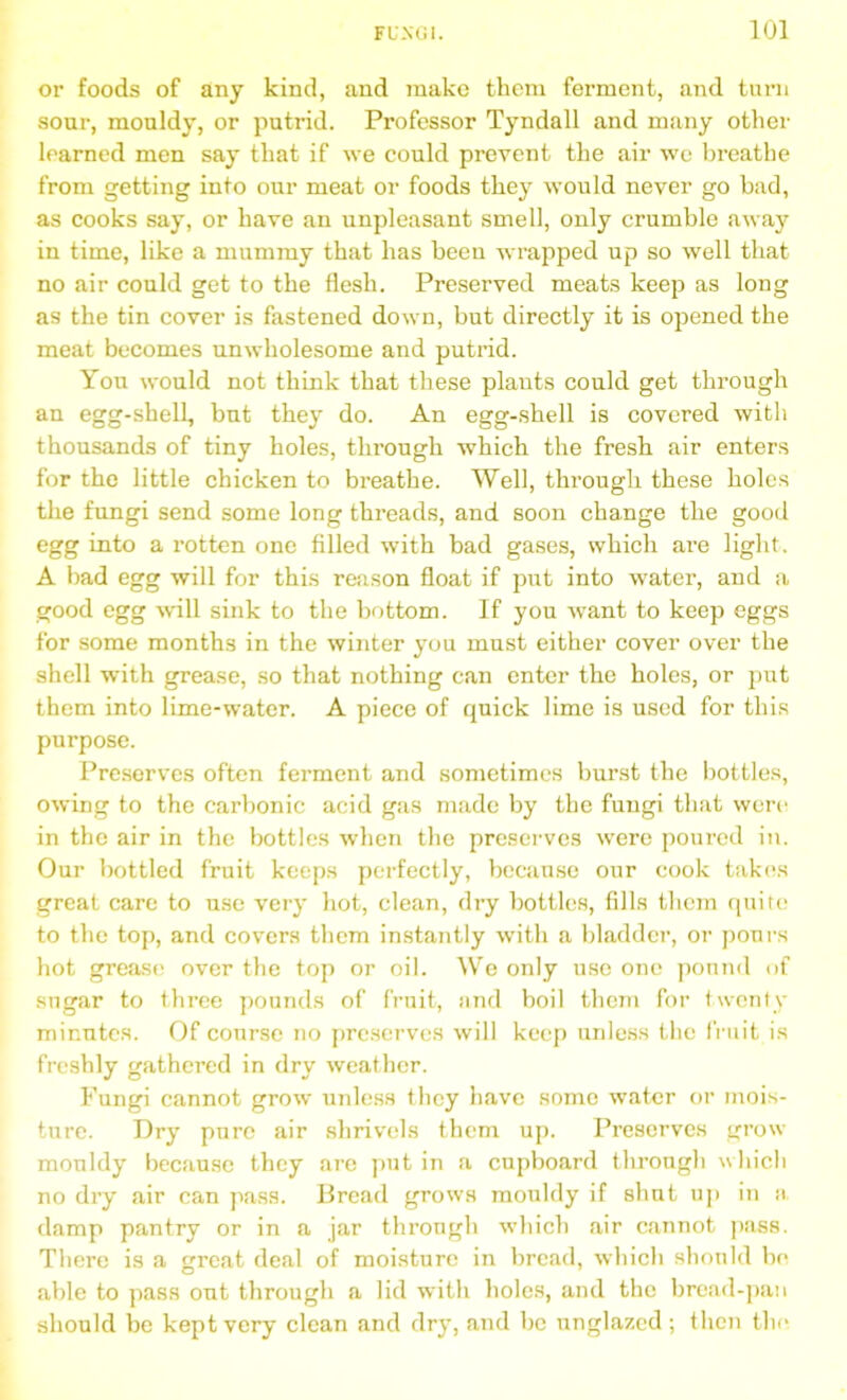 or foods of any kind, and make them ferment, and turn sour, mouldy, or putrid. Professor Tyndall and many other learned men say that if we could prevent the air we breathe from getting into our meat or foods they would never go bad, as cooks say, or have an unpleasant smell, only crumble away in time, like a mummy that has been wrapped up so well that no air could get to the flesh. Preserved meats keep as long as the tin cover is fastened down, but directly it is opened the meat becomes unwholesome and putrid. You would not think that these plants could get through an egg-shell, but they do. An egg-shell is covered with thousands of tiny holes, through which the fresh air enters for the little chicken to breathe. Well, through these holes the fungi send some long threads, and soon change the good egg into a rotten one filled with bad gases, which are light. A bad egg will for this reason float if put into water, and a good egg will sink to the bottom. If you want to keep eggs for some months in the winter you must either cover over the shell with grease, so that nothing can enter the holes, or put them into lime-water. A piece of quick lime is used for this purpose. Preserves often ferment and sometimes burst the bottles, owing to the carbonic acid gas made by the fungi that were in the air in the bottles when the preserves were poured in. Our bottled fruit keeps perfectly, because our cook takes great care to use very hot, clean, dry bottles, fills them quite to the top, and covers them instantly with a bladder, or pours hot grease over the top or oil. We only use one pound of sugar to three pounds of fruit, and boil them for twenty minutes. Of course no preserves will keep unless the fruit is freshly gathered in dry weather. Fungi cannot grow unless they have some water or mois- ture. Dry pure air shrivels them up. Preserves grow mouldy because they are put in a cupboard through which no dry air can pass. Bread grows mouldy if shut up in a, damp pantry or in a jar through which air cannot pass. There is a great deal of moisture in bread, which should be able to pass out through a lid with holes, and the bread-pan should be kept very clean and dry, and be unglazed; then the
