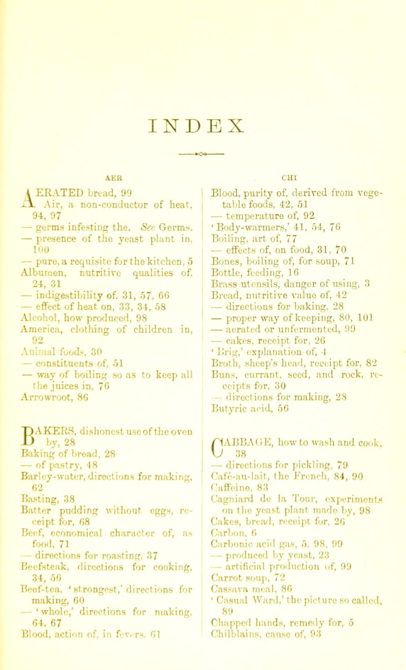 INDEX AEE t ERATED bread, 99 ilL Air, a non-conductor of heat, 94, 97 — germs infesting the. See Germs. — presence of the yeast plant in, 100 — pure, a requisite for the kitchen, 5 Albumen, nutritive qualities of. 24, 31 — indigestibility of. 31, 57, GO — effect of heat on, 33, 34, 58 Alcohol, how produced, 98 America, clothing of children in, 92 Animal foods, 30 — constituents of, 51 — way of boiling so as to keep all the juices in, 76 Arrowroot, 8G I MAKERS, dishonest use of the oven ) by, 28 Baking of bread, 28 — of pastry, 48 Barley-water, directions for making, 62 Basting, 38 Batter pudding without eggs, re- ceipt for, 68 Beef, economical character of, as food, 71 — directions for roasting, 37 Beefsteak, directions for cooking, 34, 56 Beef-tea, ' strongest,’ directions for making, 60 — ‘ whole,’ directions for making, 64, 67 Blood, action of, in fevers, 61 CHI Blood, purity of, derived from vege- table foods, 42, 51 — temperature of, 92 ‘Body-warmers,’ 41, 54, 76 Boiling, art of, 77 — effects of, on food, 31, 70 Bones, boiling of, for soup, 71 Bottle, feeding, 16 Brass utensils, danger of using, 3 Bread, nutritive value of, 42 — directions for baking, 28 — proper way of keeping, 80, 101 — aerated or unfermented, 99 — cakes, receipt for, 26 ‘ Brig,’ explanation of, 1 Broth, sheep’s head, receipt for, 82 Buns, currant, seed, and rock, re- ceipts for, 30 directions for making, 28 Butyric acid, 50 CABBAGE, howto wash and cook, 38 — directions for pickling, 79 Cafe-au-lait, the French, 84, 90 Caffeine, 83 Cagniard do la Tour, experiments on the yeast plant mado by, 98 Cakes, bread, recoipt for, 26 Carbon. 6 Carbonic acid gas, 5, 98, 99 — produced by yeast, 23 — artificial production of, 99 Carrot soup, 72 Cassava meal, 86 ‘ Casual Ward,’ the picturo so called, 89 Chapped hands, remedy for, 5 Chilblains, cause of, 93