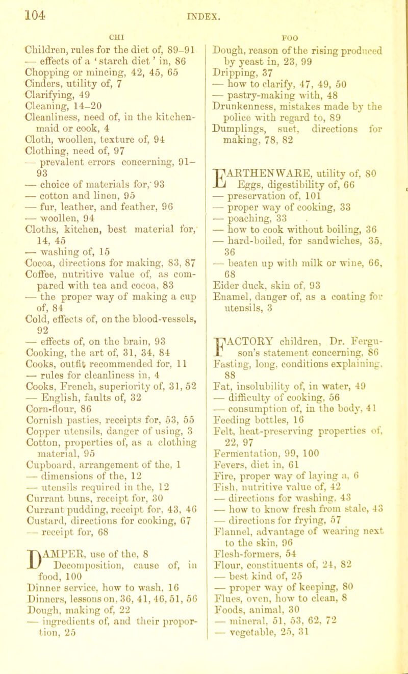 CHI Children, rules for the diet of, 89-91 — effects of a ‘ starch diet ’ in, 86 Chopping or mincing, 42, 45, 65 Cinders, utility of, 7 Clarifying, 49 Cleaning, 14-20 Cleanliness, need of, in the kitchen- maid or cook, 4 Cloth, woollen, texture of, 94 Clothing, need of, 97 — prevalent errors concerning, 91- 93 — choice of materials for,' 93 — cotton and linen, 95 — fur, leather, and feather, 96 — woollen, 94 Cloths, kitchen, best material for, 14, 45 — washing of, 15 Cocoa, directions for making, 83, 87 Coffee, nutritive value of, as com- pared with tea and cocoa, 83 — the proper way of making a cup of, 84 Cold, effects of, on the blood-vessels, 92 — effects of, on the brain, 93 Cooking, the art of, 31, 34, 84 Cooks, outfit recommended for, 11 — rules for cleanliness in, 4 Cooks, French, superiority of, 31, 52 — English, faults of, 32 Corn-flour, 86 Cornish pasties, receipts for, 53, 55 Copper utensils, danger of using, 3 Cotton, properties of, as a clothing material, 95 Clipboard, arrangement of the, 1 — dimensions of the, 12 — utensils required in the, 12 Currant buns, receipt for, 30 Currant pudding, receipt for, 43, 46 Custard, directions for cooking, 67 — receipt for, 68 Damper, use of the, 8 Decomposition, causo of, in food, 100 Dinner service, how to wash, 16 Dinners, lessons on. 36, 41, 46, 51, 56 Dough, making of, 22 — ingredients of, and their propor- tion, 25 FOO Dough, reason of the rising produced by yeast in, 23, 99 Dripping, 37 — how to clarify, 47. 49, 50 — pastry-making with, 48 Drunkenness, mistakes made by the police with regard to, 89 Dumplings, suet, directions for making, 78, 82 Earthenware, utility of, so Eggs, digestibility of, 66 — preservation of, 101 — proper way of cooking, 33 -—- poaching, 33 — how to cook without boiling, 36 — hard-boiled, for sandwiches, 35. 36 -— beaten up with milk or wine, 66, 68 Eider duck, skin of, 93 Enamel, danger of, as a coating for utensils, 3 FACTORY children, Dr. Fergu- son’s statement concerning, 86 Fasting, long, conditions explaining, 88 Fat, insolubility of, in water, 49 -— difficulty of cooking, 56 — consumption of, in the body, 41 Feeding bottles, 16 Felt, heat-preserving properties of, 22, 97 Fermentation, 99, 100 ; Fevers, diet in, 61 Fire, proper way of laying a, 6 Fish, nutritive value of, 42 — directions for washing, 43 — how to know fresh from stale, 43 -— directions for frying, 57 Flannel, advantage of wearing next to the skin, 96 Flesh-formers, 54 Flour, constituents of, 24, 82 — best kind of, 25 — proper way of keeping, 80 Flues, oven, how to clean, 8 Foods, animal, 30 — mineral, 51, 53, 62, 72 — vegetable, 25, 31