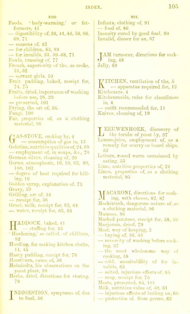 FOO Foods, ‘ body-warming,' or fat- formers, 41 — digestibility of, 38, 44, 46, 56, 66, 69. 71 — seasons of, 42 — for children, 85, 89 — for invalids, 33, 59-68, 71 Fowls, trussing of, 77 French, superiority of the. as cooks, 31,52 — servant girls. 10 Fruit pudding, baked, receipt for, 74. i ■ i Fruits, dried, importance of washing before use, 28, 29 — preserved, 101 Frying, the art of, 56. Fungi, 100 Fur, properties of, as a clothing material, 96 r1 AS-STOVE, cooking by, 4 U — consumption of gas in, 13 Gelatine, nutritivequalitiesof, 24, 69 — employment of, in soups, &e., 70 German silver, cleaning of, 20 Germs, atmospheric, 16, 19, 62, 80, 100, 102 — degree of heat required for kill- ing, 16 Golden syrup, explanation of, 73 Gravy, 39 Grilling, art of, 34 — receipt for, 36 Gruel, milk, receipt for, 63, 64 — water, receipt for, 63, 64 ADDOCK, baked, 41 — stuffing for, 43 ‘ Hardening,’so called, of children, 92 Harding, for making kitchen cloths, 14, 45 Hasty pudding, receipt for, 78 Heartburn, cause of, 56 Helmholtz, his observations on the yeast plant, 98 Herbs, dried, directions for storing, 79 TNDIGESTJON. symptoms of, due X to food, 56 MIL Infants, clothing of, 91 — food of, 86 Insanity cured by good food, 90 Invalid, dinner for an, 67 1AM turnover, directions for mak- ing, 48 Jelly, 69 KITCHEN, ventilation of the, 5 — apparatus required for, 12 Kitcheners, 4 Kitchenmaids, rules for cleanliness in, 4 — outfit recommended for, 11 Knives, cleaning of, 19 T EEUWENHOEK, discovery of JL the torulse of yeast by, 97 Lemon-juice, employment of, as a remedy for scurvy on board ships, 52 Lettuce, round worm occasioned by eating, 53 Lime, nutritive properties of, 24 Linen, properties of, as a clothing material, 95 ACARONI, directions for cook- ing, with choose, 82, 87 Mackintosh, dangerous nature of, as a clothing material, 96 Maizena, 86 Mashed potatoes, receipt for, 58, 59 Marjoram, dried, 79 Meat, way of keeping, 2 - buying of, 36, 53 — necessity of washing before cook- ing, 37 — the most wholesome way of cooking, 38 — cold, unsuitability of for in- valids, 65 — salted, injurious effects of, 85 — soup, receipt for, 75 Moats, preserved, 85, 101 Milk, nutritive value of, 59, 61 — injurious effects of boiling on, 60 — protection of, from germs, 62