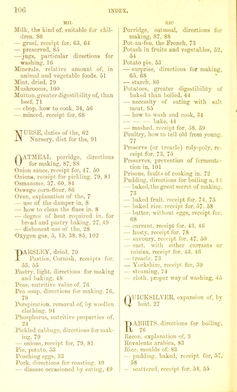 MIL Milk, the kind of, suitable for chil- dren, S6 — gruel, receipt for, 63, 61 — preserved, 85 •—-jugs, particular directions for washing, 16 Minerals, relative amount of, in animal and vegetable foods, 51 Mint, dried, 79 Mushrooms, 100 Mutton, greater digestibility of, than beef, 71 — chop, how to cook, 34, 56 — minced, receipt for, 68 URSE, duties of the, 62 Nursery, diet for the, 91 OATMEAL porridge, directions for making, 87, 8S Onion sauce, receipt for, 47, 50 Onions, receipt for pickling, 79, 81 Osmazome, 37, 60, 84 Oswego corn-flour, 86 Oven, explanation of the, 7 — use of the damper in, 8 — how to clean the flues in. 8 -— degree of heat required in. for bread and pastry baking, 27, 49 ■— dishonest use of the, 28 Oxygen gas, 5, 15, 38, 85, 102 PARSLEY, dried, 79 Pasties, Cornish, receipts for, 53, 55 Pastry, light, directions for making and baking, 48 Peas, nutritive value of, 76 Pea soup, directions for making. 76, 78 _ Perspiration, removal of, by woollen clothing, 94 Phosphorus, nutritive propert ies of. 24 Pickled cabbage, directions for mak- ing, 79 — onions, receipt for, 79, 81 Pie, potato, 53 Poaching eggs, 33 Pork, directions for roasting, 49 — disease occasioned by eating, 49 me Porridge, oatmeal, directions for making, 87, 88 Pot-au-feu, the Prench, 73 Potash in fruits and vegetables, 52, 54 Potato pie, 53 — surprise, directions for making, 65, 68 — starch, 86 Potatoes, greater digestibility of baked than boiled, 44 — necessity of eating with salt meat, 85 — how to wash and cook, 34 bake, 44 — mashed, receipt for, 58, 59 Poultry, how to tell old from young. 77 Preserve (or treacle) roly-poly, re- ceipt for, 73, 75 Preserves, prevention of fermenta- tion in, 101 Prisons, faults of cooking in, 72 Pudding, directions for boiling a, 44 — baked, the great secret of making, 73 — baked fruit, receipt for, 74, 75 — baked rice, receipt for, 57. 58 — batter, without eggs, receipt for, 68 — currant, receipt for. 43, 46 — hasty, receipt for, 78 — savoury, receipt for, 47, 50 — suet, with either currants or raisins, receipt for. 43, 46 — treacle. 73 — Yorkshire, receipt, for, 39 — steaming, 74 — cloth, proper way of washing, 45 Quicksilver, expansion of. by heat, 27 ABBITS, directions for boiling, 76 Recoil, explanation of, 3 Rovalonta arabica, 83 Rice, moulds of. S3 — pudding, baked, reeeiDt for, 57, 58 — scattered, receipt for, 54, 55