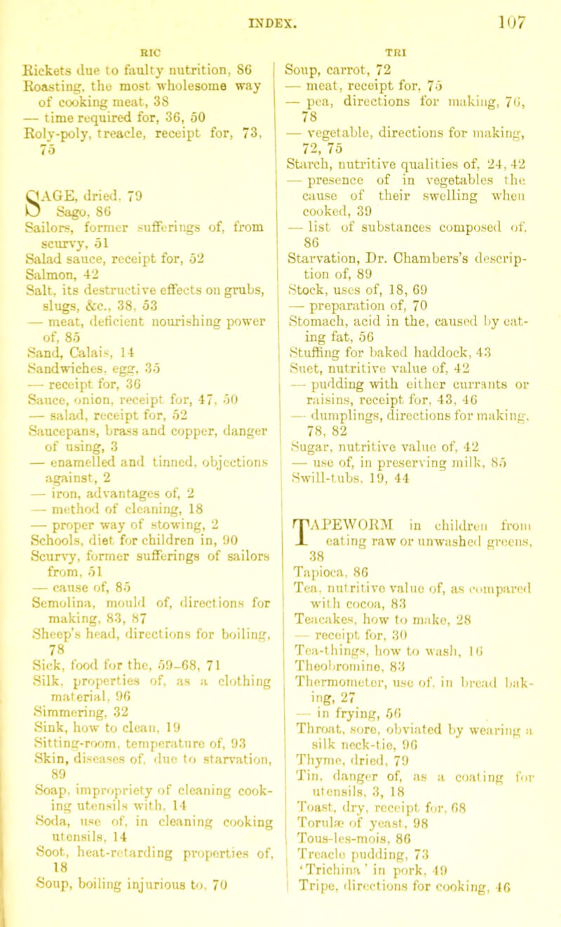 RIC Rickets due to faulty nutrition, 86 Roasting, the most wholesome way of cooking meat, 38 — time required for, 36, 50 Roly-poly, treacle, receipt for, 73, 75 QAGE, dried. 79 O Sago, 86 Sailors, former sufferings of, from scurvy, 51 Salad sauce, receipt for, 52 Salmon, 42 Salt, its destructive effects on grubs, slugs, &c., 38, 53 — meat, deficient nourishing power of, 85 Sand, Calais, 14 Sandwiches, egg, 35 — receipt for, 36 Sauce, onion, receipt for, 47, 50 — salad, receipt for, 52 Saucepans, brass and copper, danger of using, 3 — enamelled and tinned, objections against, 2 — iron, advantages of, 2 — method of cleaning, 18 — proper way of stowing, 2 Schools, diet for children in, 90 Scurvy, former sufferings of sailors from, 51 — cause of, 85 Semolina, mould of, directions for making, 83, 87 Sheep’s head, directions for boiling, 78 Sick, food for the, 59-68, 71 Silk, properties of, as a clothing material, 96 Simmering, 32 Sink, how to clean, 19 Sitting-room, temperature of, 93 Skin, diseases of. due to starvation, 89 Soap, impropriety of cleaning cook- ing utensils with, 14 Soda, use of, in cleaning cooking utonsils, 14 Soot, heat-retarding properties of, 18 Soup, boiling injurious to, 70 TRI Soup, carrot, 72 — meat, receipt for, 75 — pea, directions for making, 76, 78 — vegetable, directions for making, 72, 75 Starch, nutritive qualities of, 24, 42 — presence of in vegetables the cause of their swelling when cooked, 39 — list of substances composed of. 86 Starvation, Dr. Chambers’s descrip- tion of, 89 Stock, uses of, 18, 69 — preparation of, 70 Stomach, acid in the, caused by eat- ing fat, 56 j Stuffing for baked haddock, 43 Suet, nutritive value of, 42 - pudding with either currants or raisins, receipt for, 43, 46 — dumplings, directions for making. 78, 82 Sugar, nutritive value of, 42 — use of, in preserving milk, 85 Swill-tubs, 19, 44 APEWORM in children from eating raw or unwashed greens, 38 Tapioca, 86 Tea, nutritive value of, as compared with cocoa, 83 Teacakes, how to make, 28 receipt for, 30 Tea-things, how to wash, 16 Theobromine, 83 Thermomotor, use of. in bread bak- 1 big, 27 in frying, 56 I Throat, sore, obviated by wearing a silk neck-tie, 96 ] Thyme, dried, 79 Tin, danger of, as a coaling for utensils, 3, 18 Toast, dry, receipt for, 68 Torulse of yeast, 98 Tous-les-mois, 86 ! Treacle pudding, 73 ‘Trichina’ in pork. 49 Tripe, directions for cooking, 46