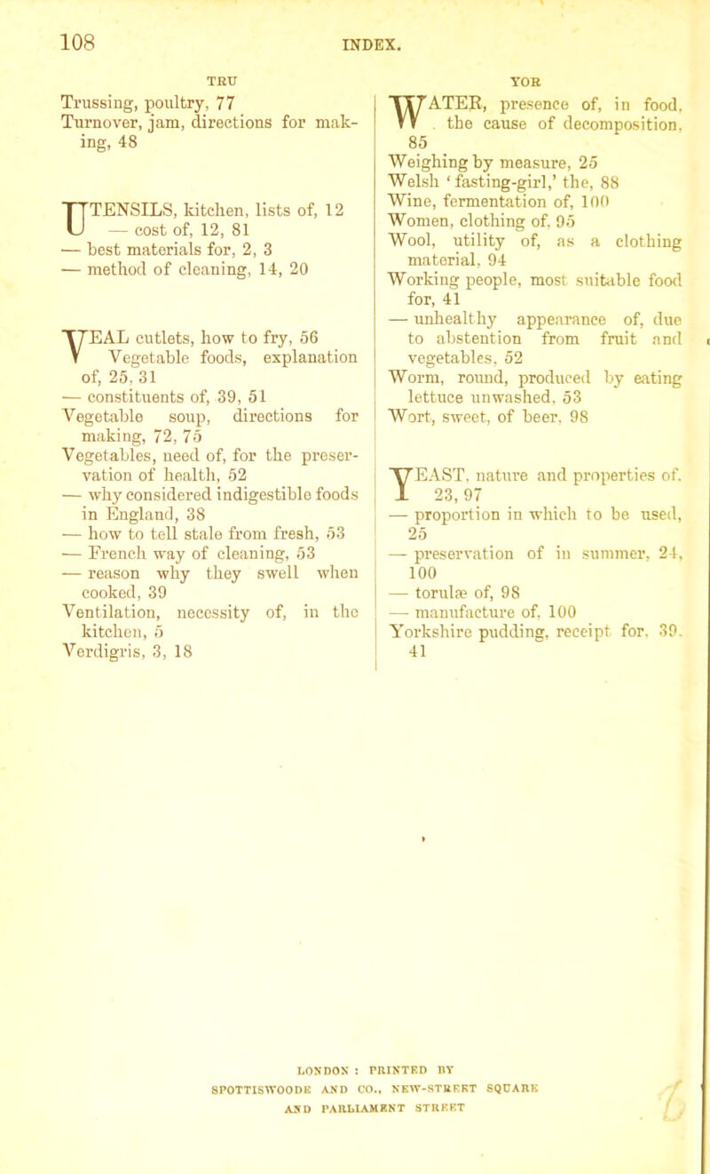 TRU Trussing, poultry, 77 Turnover, jam, directions for mak- ing, 48 UTENSILS, kitchen, lists of, 12 — cost of, 12, 81 — best materials for, 2, 3 — method of cleaning, 14, 20 VEAL cutlets, how to fry, 56 Vegetable foods, explanation of, 25, 31 — constituents of, 39, 51 Vegetable soup, directions for making, 72, 75 Vegetables, need of, for the preser- vation of health, 52 — why considered indigestible foods in England, 38 — how to tell stale from fresh, 53 •— French way of cleaning, 53 — reason why they swell when cooked, 39 Ventilation, necessity of, in the kitchen, 5 Verdigris, 3, 18 YOR WATER, presence of, in food, the cause of decomposition. 85 Weighing by measure, 25 Welsh ‘fasting-girl,’ the, 88 Wine, fermentation of, 100 Women, clothing of, 95 Wool, utility of, as a clothing material, 94 Working people, most suitable food for, 41 — unhealth}' appearance of, due to abstention from fruit and vegetables, 52 Worm, round, produced by eating lettuce unwashed. 53 Wort, sweet, of beer, 98 YEAST, nature and properties of. 23, 97 — proportion in which to be used, 25 — preservation of in summer, 24, 100 — torulte of, 98 — manufacture of, 100 Yorkshire pudding, receipt for, 39. 41 I.ON DON : PRINTED BY SPOTTISWOODK AND CO., NEW-STREET SQUARE AND PARLIAMENT STREET