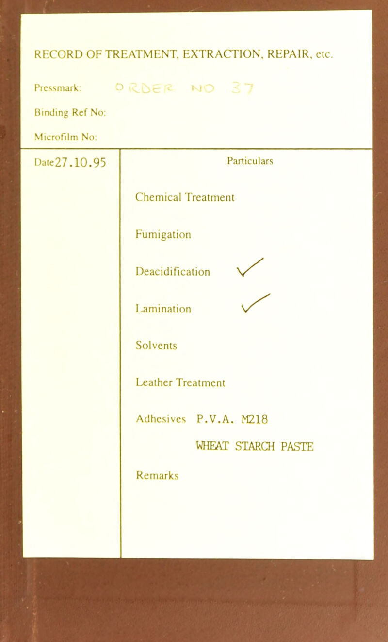 RECORD OF TREATMENT, EXTRACTION, REPAIR, etc. Pressmark: Binding Ref No: Microfilm No: Date27.10.95 K) Particulars Chemical Treatment Fumigation Deacidification Lamination Solvents Leather Treatment Adhesives P.V.A. M218 WHEAT STARCH PASTE Remarks