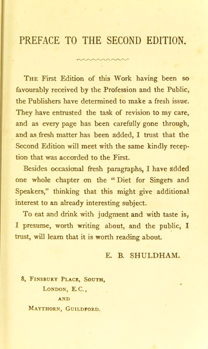 The First Edition of this Work having been so favourably received by the Profession and the Public, the Publishers have determined to make a fresh issue. They have entrusted the task of revision to my care, and as every page has been carefully gone through, and as fresh matter has been added, I trust that the Second Edition will meet with the same kindly recep- tion that was accorded to the First. Besides occasional fresh paragraphs, I have added one whole chapter on the “ Diet for Singets and Speakers,” thinking that this might give additional interest to an already interesting subject. To eat and drink with judgment and with taste is, I presume, worth writing about, and the public, I trust, will learn that it is worth reading about E. B. SHULDHAM. 8, Finsbury Place, South, London, E.C., AND Maythorn, Guildford.