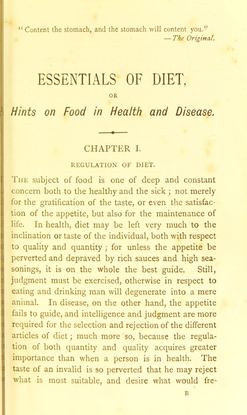 “ Content the stomach, and the stomach will content you.’’ — The Original. ESSENTIALS OF DIET, OR Hints on Food in Health and Disease. CHAPTER I. REGULATION OF DIET. The subject of food is one of deep and constant concern both to the healthy and the sick ; not merely for the gratification of the taste, or even the satisfac- tion of the appetite, but also for the maintenance of life. In health, diet may be left very much to the inclination or taste of the individual, both with respect to quality and quantity; for unless the appetite be perverted and depraved by rich sauces and high sea- sonings, it is on the whole the best guide. Still, judgment must be exercised, otherwise in respect to eating and drinking man will degenerate into a mere animal. In disease, on the other hand, the appetite fails to guide, and intelligence and judgment are more required for the selection and rejection of the different articles of diet; much more so, because the regula- tion of both quantity and quality acquires greater importance than when a person is in health. The taste of an invalid is so perverted that he may reject what is most suitable, and desire what would fre- B