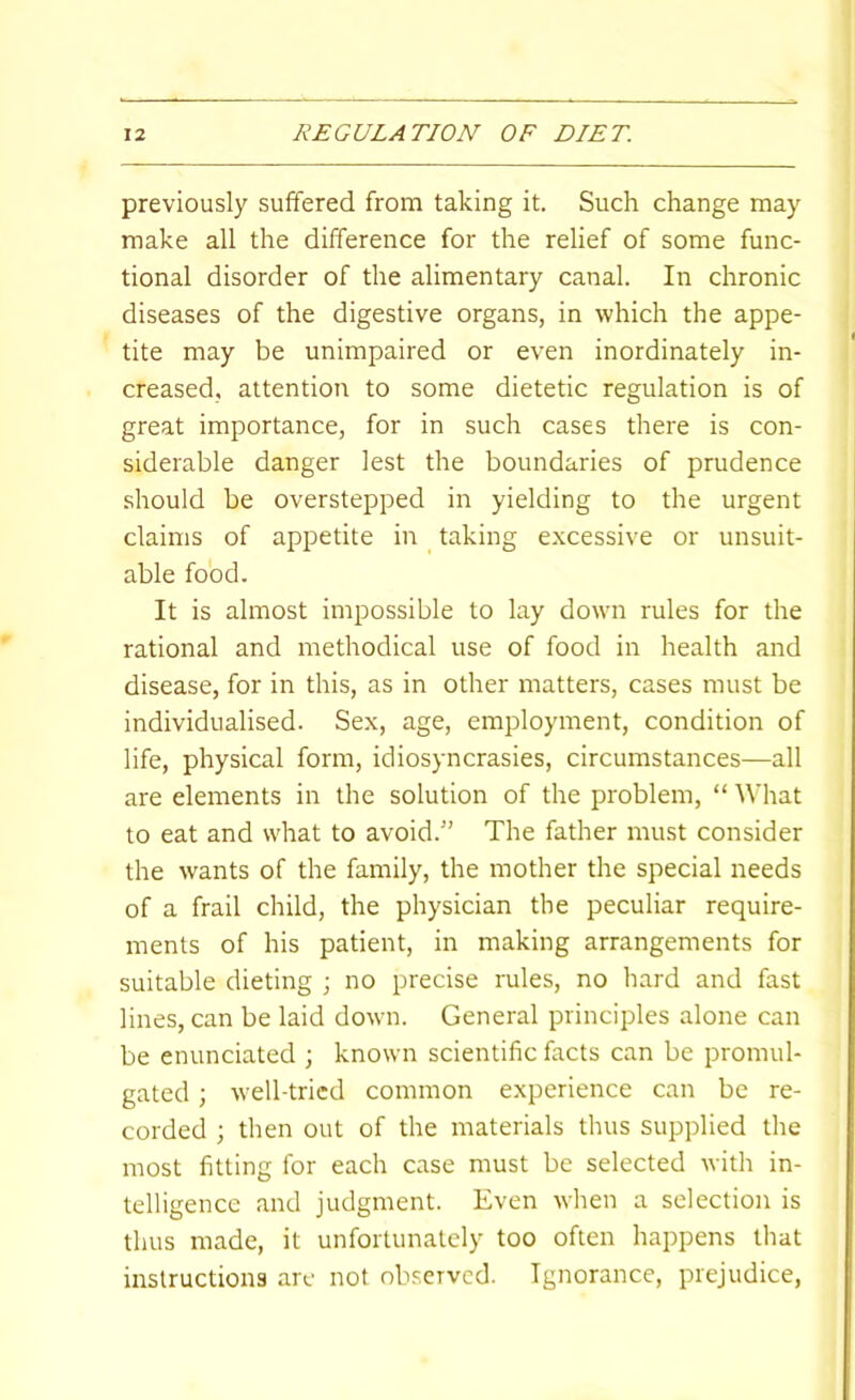 previously suffered from taking it. Such change may make all the difference for the relief of some func- tional disorder of the alimentary canal. In chronic diseases of the digestive organs, in which the appe- tite may be unimpaired or even inordinately in- creased, attention to some dietetic regulation is of great importance, for in such cases there is con- siderable danger lest the boundaries of prudence should be overstepped in yielding to the urgent claims of appetite in _ taking e.vcessive or unsuit- able food. It is almost impossible to lay down rules for the rational and methodical use of food in health and disease, for in this, as in other matters, cases must be individualised. Sex, age, employment, condition of life, physical form, idiosyncrasies, circumstances—all are elements in the solution of the problem, “ What to eat and what to avoid.” The father must consider the wants of the family, the mother the special needs of a frail child, the physician the peculiar require- ments of his patient, in making arrangements for suitable dieting ■, no precise rules, no hard and fast lines, can be laid down. General principles alone can be enunciated ; known scientific facts can be promul- gated ; well-tried common experience can be re- corded ; then out of the materials thus supplied the most fitting for each case must be selected with in- telligence and judgment. Even when a selection is thus made, it unfortunately too often happens that instructions are not observed. Ignorance, prejudice.