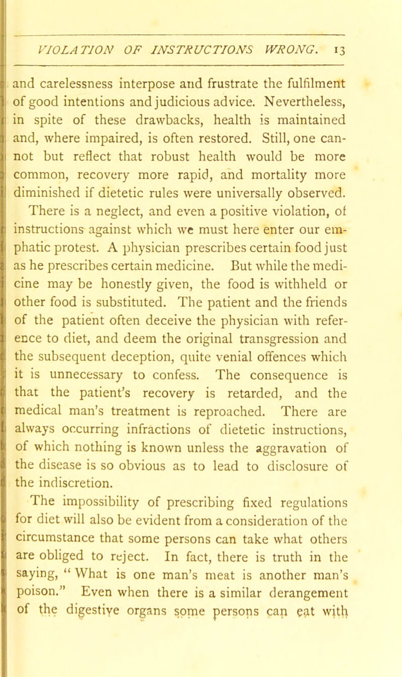 ; and carelessness interpose and frustrate the fulfilment of good intentions and judicious advice. Nevertheless, i: in spite of these drawbacks, health is maintained 1 and, where impaired, is often restored. Still, one can- li not but reflect that robust health would be more y common, recovery more rapid, and mortality more I' diminished if dietetic rules were universally observed, i There is a neglect, and even a positive violation, of 1 instructions against which we must here enter our em- f phatic protest. A physician prescribes certain food just 2 as he prescribes certain medicine. But while the medi- f cine may be honestly given, the food is withheld or I other food is substituted. The patient and the friends ^ of the patient often deceive the physician with refer- 1 ence to diet, and deem the original transgression and t the subsequent deception, quite venial offences which ; it is unnecessary to confess. The consequence is ithat the patient’s recovery is retarded, and the medical man’s treatment is reproached. There are always occurring infractions of dietetic instructions, k of which nothing is known unless the aggravation of i the disease is so obvious as to lead to disclosure of i the indiscretion. / . ... The impossibility of prescribing fixed regulations t for diet will also be evident from a consideration of the I* circumstance that some persons can take what others are obliged to reject. In fact, there is truth in the I saying, “ What is one man’s meat is another man’s j poison.” Even when there is a similar derangement I of the digestive organs some persons can eat with