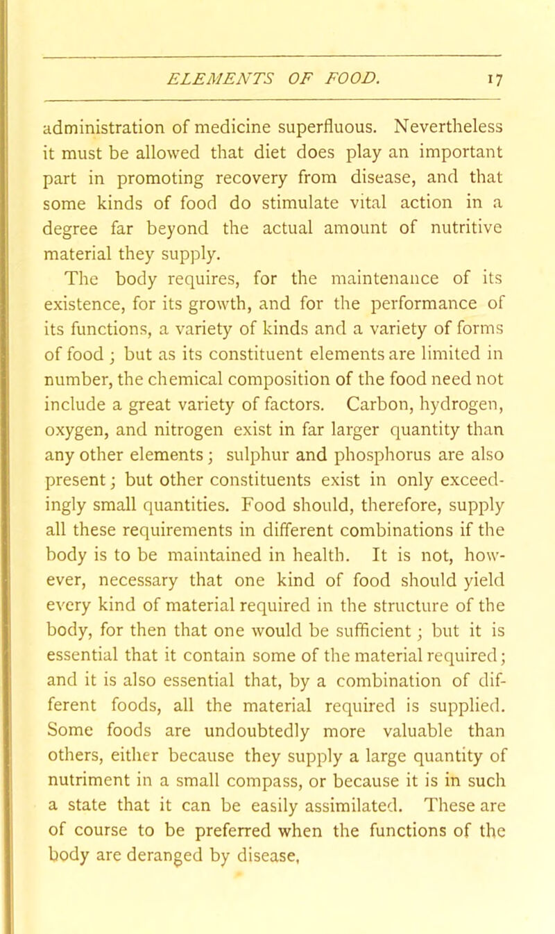 administration of medicine superfluous. Nevertheless it must be allowed that diet does play an important part in promoting recovery from disease, and that some kinds of food do stimulate vital action in a degree far beyond the actual amount of nutritive material they supply. The body requires, for the maintenance of its existence, for its growth, and for the performance of its functions, a variety of kinds and a variety of forms of food ; but as its constituent elements are limited in number, the chemical composition of the food need not include a great variety of factors. Carbon, hydrogen, oxygen, and nitrogen exist in far larger quantity than any other elements •, sulphur and phosphorus are also present; but other constituents exist in only exceed- ingly small quantities. Food should, therefore, supply all these requirements in different combinations if the body is to be maintained in health. It is not, how- ever, necessary that one kind of food should yield every kind of material required in the structure of the body, for then that one would be sufflcient; but it is essential that it contain some of the material required; and it is also essential that, by a combination of dif- ferent foods, all the material required is supplied. Some foods are undoubtedly more valuable than others, either because they supply a large quantity of nutriment in a small compass, or because it is in such a state that it can be easily assimilated. These are of course to be preferred when the functions of the body are deranged by disease,