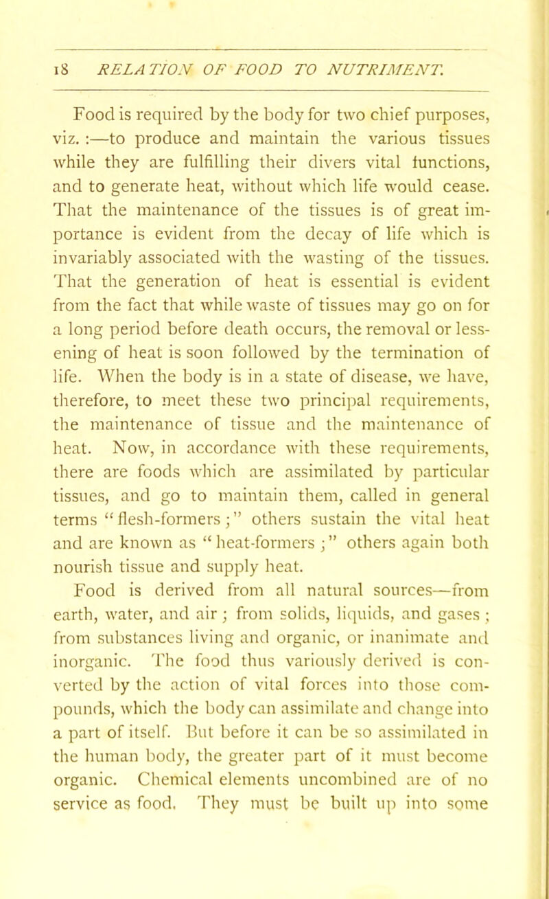 Food is required by the body for two chief purposes, viz. ;—to produce and maintain the various tissues while they are fulfilling their divers vital functions, and to generate heat, without which life would cease. That the maintenance of the tissues is of great im- portance is evident from the decay of life which is invariably associated with the wasting of the tissues. That the generation of heat is essential is evident from the fact that while waste of tissues may go on for a long period before death occurs, the removal or less- ening of heat is soon followed by the termination of life. When the body is in a state of disease, we have, therefore, to meet these two principal requirements, the maintenance of tissue and the maintenance of heat. Now, in accordance with these requirements, there are foods which are assimilated by particular tissues, and go to maintain them, called in general terms “ flesh-formers; ” others sustain the vital heat and are known as “ heat-formers j ” others again both nourish tissue and supply heat. Food is derived from all natural sources—from earth, water, and air; from solids, liquids, and gases ; from substances living and organic, or inanimate and inorganic. 'Fhe food thus variously derived is con- verted by the action of vital forces into those com- pounds, which the body can assimilate and change into a part of itself. But before it can be so assimilated in the human body, the greater part of it must become organic. Chemical elements uncombined are of no service as food. They must be built up into some